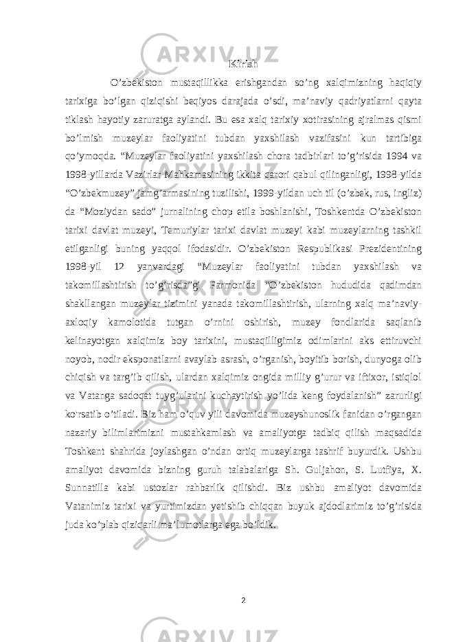 Kirish O’zbekiston mustaqillikka erishgandan so’ng xalqimizning haqiqiy tarixiga bo’lgan qiziqishi beqiyos darajada o’sdi, ma’naviy qadriyatlarni qayta tiklash hayotiy zaruratga aylandi. Bu esa xalq tarixiy xotirasining ajralmas qismi bo’lmish muzeylar faoliyatini tubdan yaxshilash vazifasini kun tartibiga qo’ymoqda. “Muzeylar faoliyatini yaxshilash chora tadbirlari to’g’risida 1994 va 1998-yillarda Vazirlar Mahkamasining ikkita qarori qabul qilinganligi, 1998-yilda “O’zbekmuzey” jamg’armasining tuzilishi, 1999-yildan uch til (o’zbek, rus, ingliz) da “Moziydan sado” jurnalining chop etila boshlanishi, Toshkentda O’zbekiston tarixi davlat muzeyi, Temuriylar tarixi davlat muzeyi kabi muzeylarning tashkil etilganligi buning yaqqol ifodasidir. O’zbekiston Respublikasi Prezidentining 1998-yil 12 yanvardagi “Muzeylar faoliyatini tubdan yaxshilash va takomillashtirish to’g’risda”gi Farmonida “O’zbekiston hududida qadimdan shakllangan muzeylar tizimini yanada takomillashtirish, ularning xalq ma’naviy- axloqiy kamolotida tutgan o’rnini oshirish, muzey fondlarida saqlanib kelinayotgan xalqimiz boy tarixini, mustaqilligimiz odimlarini aks ettiruvchi noyob, nodir eksponatlarni avaylab asrash, o’rganish, boyitib borish, dunyoga olib chiqish va targ’ib qilish, ulardan xalqimiz ongida milliy g’urur va iftixor, istiqlol va Vatanga sadoqat tuyg’ularini kuchaytirish yo’lida keng foydalanish” zarurligi ko&#39;rsatib o’tiladi. Biz ham o’quv yili davomida muzeyshunoslik fanidan o’rgangan nazariy bilimlarimizni mustahkamlash va amaliyotga tadbiq qilish maqsadida Toshkent shahrida joylashgan o’ndan ortiq muzeylarga tashrif buyurdik. Ushbu amaliyot davomida bizning guruh talabalariga Sh. Guljahon, S. Lutfiya, X. Sunnatilla kabi ustozlar rahbarlik qilishdi. Biz ushbu amaliyot davomida Vatanimiz tarixi va yurtimizdan yetishib chiqqan buyuk ajdodlarimiz to’g’risida juda ko’plab qiziqarli ma’lumotlarga ega bo’ldik. 2 