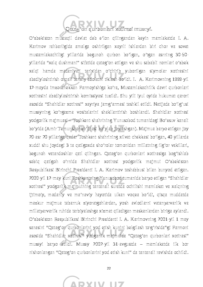 Qatag’on qurbonlari xotirasi muzeyi. O’zbekiston mustaqil davlat deb e’lon qilingandan keyin mamlakatda I. A. Karimov rahbarligida amalga oshirilgan xayrli ishlardan biri chor va sovet mustamlakachiligi yillarida begunoh qurbon bo’lgan, o’tgan asrning 30-50- yillarida “xalq dushmani” sifatida qatag’on etilgan va shu sababli nomlari o’zbek xalqi hamda madaniyati tarixidan o’chirib yuborilgan siymolar xotirasini abadiylashtirish orqali tarixiy adolatni tiklash bo’ldi. I. A. Karimovning 1999-yil 12-mayda imzo chekkan Farmoyishiga ko’ra, Mustamlakachilik davri qurbonlari xotirasini abadiylashtirish komissiyasi tuzildi. Shu yili iyul oyida hukumat qarori asosida “Shahidlar xotirasi” xayriya jamg’armasi tashkil etildi. Natijada bo’lg’usi muzeyning ko’rgazma vositalarini shakllantirish boshlandi. Shahidlar xotirasi yodgorlik majmuasi – Toshkent shahrining Yunusobod tumanidagi Bo’zsuv kanali bo’yida (Amir Temur shohko’chasi bo’ylab joylashgan). Majmua barpo etilgan joy 20-asr 20-yillariga qadar Toshkent shahrining xilvat chekkasi bo’lgan, 40-yillarda xuddi shu joydagi 3 ta qatlgoxda sho’rolar tomonidan millatning ilg’or vakillari, begunoh vatandoshlar qatl qilingan. Qatag’on qurbonlari xotirasiga bag’ishlab sobiq qatlgoh o’rnida Shahidlar xotirasi yodgorlik majmui O’zbekiston Respublikasi Birinchi Prezidenti I. A. Karimov tashabbusi bilan bunyod etilgan. 2000-yil 12-may kuni Toshkentning Yunusobod tumanida barpo etilgan “Shahidlar xotirasi” yodgorlik majmuining tantanali suratda ochilishi mamlakat va xalqning ijtimoiy, madaniy va ma’naviy hayotida ulkan voqea bo’ldi, qisqa muddatda mazkur majmua tabarruk ziyoratgohlardan, yosh avlodlarni vatanparvarlik va millatparvarlik ruhida tarbiyalashga xizmat qiladigan maskanlardan biriga aylandi. O’zbekiston Respublikasi Birinchi Prezidenti I. A. Karimovning 2001-yil 1 may sanasini “Qatag’on qurbonlarini yod etish kunini belgilash to&#39;g’risida”gi Farmoni asosida “Shahidlar xotirasi” yodgorlik majmuida “Qatag’on qurbonlari xotirasi” muzeyi barpo etildi. Muzey 2002-yil 31-avgustda – mamlakatda ilk bor nishonlangan “Qatag’on qurbonlarini yod etish kuni” da tantanali ravishda ochildi. 22 