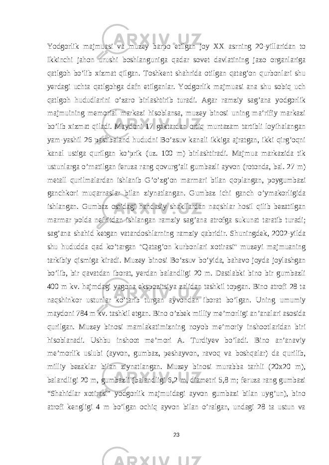 Yodgorlik majmuasi va muzey barpo etilgan joy XX asrning 20-yillaridan to Ikkinchi jahon urushi boshlanguniga qadar sovet davlatining jazo organlariga qatlgoh bo’lib xizmat qilgan. Toshkent shahrida otilgan qatag’on qurbonlari shu yerdagi uchta qatlgohga dafn etilganlar. Yodgorlik majmuasi ana shu sobiq uch qatlgoh hududlarini o’zaro birlashtirib turadi. Agar ramziy sag’ana yodgorlik majmuining memorial markazi hisoblansa, muzey binosi uning ma’rifiy markazi bo’lib xizmat qiladi. Maydoni 17 gektardan ortiq muntazam tartibli loyihalangan yam-yashil 26 pastibaland hududni Bo’zsuv kanali ikkiga ajratgan, ikki qirg’oqni kanal ustiga qurilgan ko’prik (uz. 100 m) birlashtiradi. Majmua markazida tik ustunlarga o’rnatilgan feruza rang qovurg’ali gumbazli ayvon (rotonda, bal. 27 m) metall qurilmalardan ishlanib G’o’zg’on marmari bilan qoplangan, poygumbazi ganchkori muqarnaslar bilan ziynatlangan. Gumbaz ichi ganch o’ymakorligida ishlangan. Gumbaz ostidagi handasiy shakllardan naqshlar hosil qilib bezatilgan marmar polda nefritdan ishlangan ramziy sag’ana atrofga sukunat taratib turadi; sag’ana shahid ketgan vatandoshlarning ramziy qabridir. Shuningdek, 2002-yilda shu hududda qad ko’targan &#34;Qatag’on kurbonlari xotirasi&#34; muzeyi majmuaning tarkibiy qismiga kiradi. Muzey binosi Bo’zsuv bo’yida, bahavo joyda joylashgan bo’lib, bir qavatdan iborat, yerdan balandligi 20 m. Dastlabki bino bir gumbazli 400 m kv. hajmdagi yagona ekspozitsiya zalidan tashkil topgan. Bino atrofi 28 ta naqshinkor ustunlar ko’tarib turgan ayvondan iborat bo’lgan. Uning umumiy maydoni 784 m kv. tashkil etgan. Bino o’zbek milliy me’morligi an’analari asosida qurilgan. Muzey binosi mamlakatimizning noyob meʼmoriy inshootlaridan biri hisoblanadi. Ushbu inshoot meʼmori A. Turdiyev bo’ladi. Bino anʼanaviy meʼmorlik uslubi (ayvon, gumbaz, peshayvon, ravoq va boshqalar) da qurilib, milliy bezaklar bilan ziynatlangan. Muzey binosi murabba tarhli (20x20 m), balandligi 20 m, gumbazli (balandligi 6,2 m, diametri 5,8 m; feruza rang gumbazi “Shahidlar xotirasi” yodgorlik majmuidagi ayvon gumbazi bilan uyg’un), bino atrofi kengligi 4 m bo’lgan ochiq ayvon bilan o’ralgan, undagi 28 ta ustun va 23 