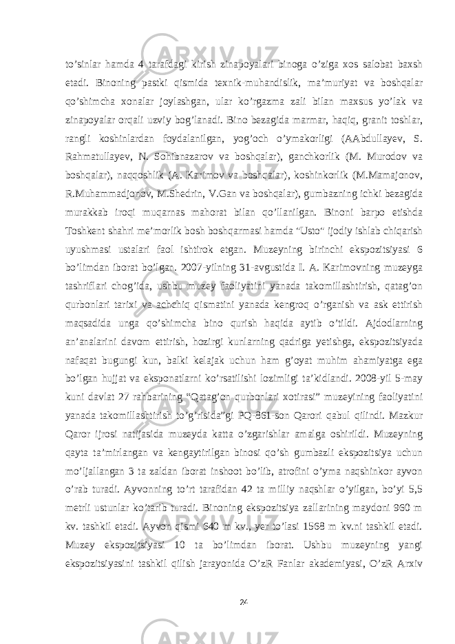 to’sinlar hamda 4 tarafdagi kirish zinapoyalari binoga o’ziga xos salobat baxsh etadi. Binoning pastki qismida texnik-muhandislik, maʼmuriyat va boshqalar qo’shimcha xonalar joylashgan, ular ko’rgazma zali bilan maxsus yo’lak va zinapoyalar orqali uzviy bog’lanadi. Bino bezagida marmar, haqiq, granit toshlar, rangli koshinlardan foydalanilgan, yog’och o’ymakorligi (AAbdullayev, S. Rahmatullayev, N. Sohibnazarov va boshqalar), ganchkorlik (M. Murodov va boshqalar), naqqoshlik (A. Karimov va boshqalar), koshinkorlik (M.Mamajonov, R.Muhammadjonov, M.Shedrin, V.Gan va boshqalar), gumbazning ichki bezagida murakkab iroqi muqarnas mahorat bilan qo’llanilgan. Binoni barpo etishda Toshkent shahri meʼmorlik bosh boshqarmasi hamda &#34;Usto&#34; ijodiy ishlab chiqarish uyushmasi ustalari faol ishtirok etgan. Muzeyning birinchi ekspozitsiyasi 6 bo’limdan iborat bo’lgan. 2007-yilning 31-avgustida I. A. Karimovning muzeyga tashriflari chog’ida, ushbu muzey faoliyatini yanada takomillashtirish, qatag’on qurbonlari tarixi va achchiq qismatini yanada kengroq o’rganish va ask ettirish maqsadida unga qo’shimcha bino qurish haqida aytib o’tildi. Ajdodlarning an’analarini davom ettirish, hozirgi kunlarning qadriga yetishga, ekspozitsiyada nafaqat bugungi kun, balki kelajak uchun ham g’oyat muhim ahamiyatga ega bo’lgan hujjat va eksponatlarni ko’rsatilishi lozimligi ta’kidlandi. 2008-yil 5-may kuni davlat 27 rahbarining “Qatag’on qurbonlari xotirasi” muzeyining faoliyatini yanada takomillashtirish to’g’risida”gi PQ-861-son Qarori qabul qilindi. Mazkur Qaror ijrosi natijasida muzeyda katta o’zgarishlar amalga oshirildi. Muzeyning qayta ta’mirlangan va kengaytirilgan binosi qo’sh gumbazli ekspozitsiya uchun mo’ljallangan 3 ta zaldan iborat inshoot bo’lib, atrofini o’yma naqshinkor ayvon o’rab turadi. Ayvonning to’rt tarafidan 42 ta milliy naqshlar o’yilgan, bo’yi 5,5 metrli ustunlar ko’tarib turadi. Binoning ekspozitsiya zallarining maydoni 960 m kv. tashkil etadi. Ayvon qismi 640 m kv., yer to’lasi 1568 m kv.ni tashkil etadi. Muzey ekspozitsiyasi 10 ta bo’limdan iborat. Ushbu muzeyning yangi ekspozitsiyasini tashkil qilish jarayonida O’zR Fanlar akademiyasi, O’zR Arxiv 24 