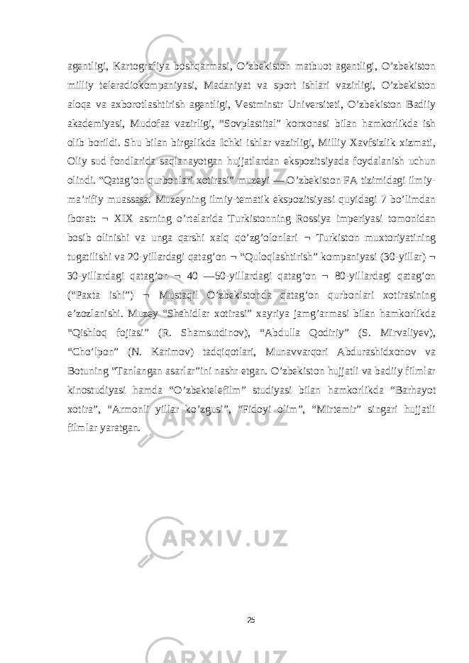 agentligi, Kartografiya boshqarmasi, O’zbekiston matbuot agentligi, O’zbekiston milliy teleradiokompaniyasi, Madaniyat va sport ishlari vazirligi, O’zbekiston aloqa va axborotlashtirish agentligi, Vestminstr Universiteti, O’zbekiston Badiiy akademiyasi, Mudofaa vazirligi, “Sovplastital” korxonasi bilan hamkorlikda ish olib borildi. Shu bilan birgalikda Ichki ishlar vazirligi, Milliy Xavfsizlik xizmati, Oliy sud fondlarida saqlanayotgan hujjatlardan ekspozitsiyada foydalanish uchun olindi. “Qatag’on qurbonlari xotirasi” muzeyi — O’zbekiston FA tizimidagi ilmiy- maʼrifiy muassasa. Muzeyning ilmiy-tematik ekspozitsiyasi quyidagi 7 bo’limdan iborat:  XIX asrning o’rtalarida Turkistonning Rossiya imperiyasi tomonidan bosib olinishi va unga qarshi xalq qo’zg’olonlari  Turkiston muxtoriyatining tugatilishi va 20-yillardagi qatag’on  “Quloqlashtirish” kompaniyasi (30-yillar)  30-yillardagi qatag’on  40 —50-yillardagi qatag’on  80-yillardagi qatag’on (“Paxta ishi”)  Mustaqil O’zbekistonda qatag’on qurbonlari xotirasining eʼzozlanishi. Muzey “Shahidlar xotirasi” xayriya jamg’armasi bilan hamkorlikda “Qishloq fojiasi” (R. Shamsutdinov), “Abdulla Qodiriy” (S. Mirvaliyev), “Cho’lpon” (N. Karimov) tadqiqotlari, Munavvarqori Abdurashidxonov va Botuning “Tanlangan asarlar”ini nashr etgan. O’zbekiston hujjatli va badiiy filmlar kinostudiyasi hamda “O’zbektelefilm” studiyasi bilan hamkorlikda “Barhayot xotira”, “Armonli yillar ko’zgusi”, “Fidoyi olim”, “Mirtemir” singari hujjatli filmlar yaratgan. 25 