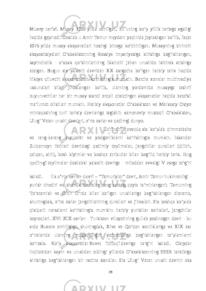 Muzey tarixi. Muzey 1965-yilda ochilgan, bu uning ko’p yillik tarixga egaligi haqida gapiradi. Dastlab u Amir Temur maydoni yaqinida joylashgan bo’lib, faqat 1975-yilda muzey eksponatlari hozirgi binoga ko’chirilgan. Muzeyning birinchi ekspozitsiyalari O’zbekistonning Rossiya imperiyasiga kirishiga bag’ishlangan, keyinchalik - o’zbek qo’shinlarining Ikkinchi jahon urushida ishtirok etishiga atalgan. Bugun siz paleolit davridan XX asrgacha bo’lgan harbiy tarix haqida hikoya qiluvchi eksponatlarni ko’rishingiz mumkin. Barcha xonalar multimediya uskunalari bilan jihozlangan bo’lib, ularning yordamida muzeyga tashrif buyuruvchilar har bir muzey stendi orqali qiziqtirgan eksponatlar haqida batafsil ma’lumot olishlari mumkin. Harbiy eksponatlar O’zbekiston va Markaziy Osiyo mintaqasining turli tarixiy davrlariga tegishli: zamonaviy mustaqil O’zbekiston, Ulug’ Vatan urushi davrlari, o’rta asrlar va qadimgi dunyo. Uchinchi qavatda   siz ko’plab qimmatbaho va rang-barang buyumlar va yodgorliklarni ko’rishingiz mumkin. Iskandar Zulqarnayn fathlari davridagi qadimiy topilmalar, jangchilar qurollari (qilich, qalqon, zirh), bosh kiyimlar va boshqa atributlar bilan bog’liq harbiy tarix. Eng qadimgi   topilmalar dastlabki paleolit davriga - miloddan avvalgi V asrga to’g’ri keladi. Ilk   o’rta asrlar davri   – “Temuriylar” davri, Amir Temur hukmronligi - yurish chodiri va shohlik taxtining rang-barang qayta ta’mirlangani; Temurning To’xtamish va Oltin O’rda bilan bo’lgan urushlariga bag’ishlangan diorama, shuningdek, o’rta asrlar jangchilarining qurollari va jihozlari. Siz boshqa ko’plab qiziqarli narsalarni ko’rishingiz mumkin: harbiy yurishlar xaritalari, jangchilar bayroqlari. XVI-XIX-asrlar   - Turkiston viloyatining gullab-yashnagan davri - bu erda Buxoro amirligiga, shuningdek, Xiva va Qo’qon xonliklariga va XIX asr o’rtalarida ularning mustaqilligini yo’qotishiga bag’ishlangan to’plamlarni ko’rasiz. Ko’p eksponatlar   Sovet ittifoqi   davriga to’g’ri keladi. Oktyabr inqilobidan keyin va urushdan oldingi yillarda O’zbekistonning SSSR tarkibiga kirishiga bag’ishlangan bir nechta stendlar. Siz Ulug’ Vatan urushi davrini aks 28 