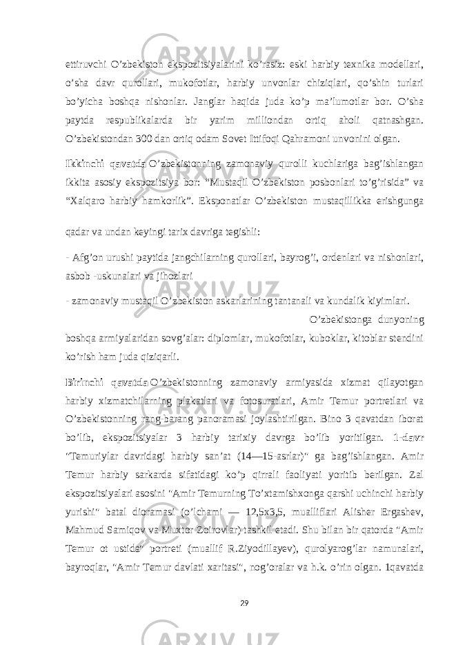 ettiruvchi O’zbekiston ekspozitsiyalarini ko’rasiz: eski harbiy texnika modellari, o’sha davr qurollari, mukofotlar, harbiy unvonlar chiziqlari, qo’shin turlari bo’yicha boshqa nishonlar. Janglar haqida juda ko’p ma’lumotlar bor. O’sha paytda respublikalarda bir yarim milliondan ortiq aholi qatnashgan. O’zbekistondan 300 dan ortiq odam Sovet Ittifoqi Qahramoni unvonini olgan. Ikkinchi qavatda   O’zbekistonning zamonaviy qurolli kuchlariga bag’ishlangan ikkita asosiy ekspozitsiya bor: “Mustaqil O’zbekiston posbonlari to’g’risida” va “Xalqaro harbiy hamkorlik”. Eksponatlar O’zbekiston mustaqillikka erishgunga qadar va undan keyingi tarix davriga tegishli: - Afg’on urushi paytida jangchilarning qurollari, bayrog’i, ordenlari va nishonlari, asbob -uskunalari va jihozlari - zamonaviy mustaqil O’zbekiston askarlarining tantanali va kundalik kiyimlari. O’zbekistonga dunyoning boshqa armiyalaridan sovg’alar: diplomlar, mukofotlar, kuboklar, kitoblar stendini ko’rish ham juda qiziqarli. Birinchi qavatda   O’zbekistonning zamonaviy armiyasida xizmat qilayotgan harbiy xizmatchilarning plakatlari va fotosuratlari, Amir Temur portretlari va O’zbekistonning rang-barang panoramasi joylashtirilgan. Bino 3 qavatdan iborat bo’lib, ekspozitsiyalar 3 harbiy tarixiy davrga bo’lib yoritilgan. 1-davr &#34;Temuriylar davridagi harbiy sanʼat (14—15-asrlar)&#34; ga bag’ishlangan. Amir Temur harbiy sarkarda sifatidagi ko’p qirrali faoliyati yoritib berilgan. Zal ekspozitsiyalari asosini &#34;Amir Temurning To’xtamishxonga qarshi uchinchi harbiy yurishi&#34; batal dioramasi (o’lchami — 12,5x3,5, mualliflari Alisher Ergashev, Mahmud Samiqov va Muxtor Zoirovlar) tashkil etadi. Shu bilan bir qatorda &#34;Amir Temur ot ustida&#34; portreti (muallif R.Ziyodillayev), qurolyarog’lar namunalari, bayroqlar, &#34;Amir Temur davlati xaritasi&#34;, nog’oralar va h.k. o’rin olgan. 1qavatda 29 