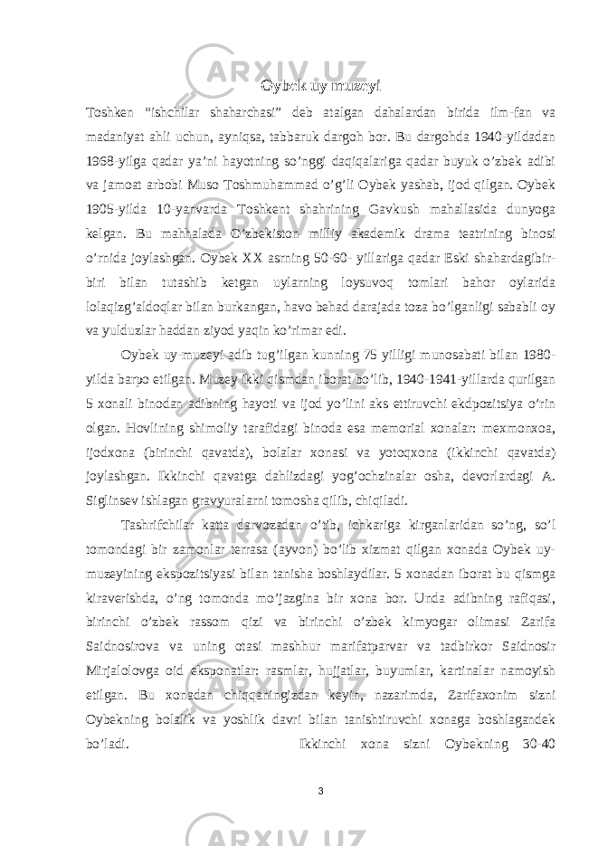 Oybek uy muzeyi Toshken “ishchilar shaharchasi” deb atalgan dahalardan birida ilm-fan va madaniyat ahli uchun, ayniqsa, tabbaruk dargoh bor. Bu dargohda 1940-yildadan 1968-yilga qadar ya’ni hayotning so’nggi daqiqalariga qadar buyuk o’zbek adibi va jamoat arbobi Muso Toshmuhammad o’g’li Oybek yashab, ijod qilgan. Oybek 1905-yilda 10-yanvarda Toshkent shahrining Gavkush mahallasida dunyoga kelgan. Bu mahhalada O’zbekiston milliy akademik drama teatrining binosi o’rnida joylashgan. Oybek XX asrning 50-60- yillariga qadar Eski shahardagibir- biri bilan tutashib ketgan uylarning loysuvoq tomlari bahor oylarida lolaqizg’aldoqlar bilan burkangan, havo behad darajada toza bo’lganligi sababli oy va yulduzlar haddan ziyod yaqin ko’rimar edi. Oybek uy-muzeyi adib tug’ilgan kunning 75 yilligi munosabati bilan 1980- yilda barpo etilgan. Muzey ikki qismdan iborat bo’lib, 1940-1941-yillarda qurilgan 5 xonali binodan adibning hayoti va ijod yo’lini aks ettiruvchi ekdpozitsiya o’rin olgan. Hovlining shimoliy tarafidagi binoda esa memorial xonalar: mexmonxoa, ijodxona (birinchi qavatda), bolalar xonasi va yotoqxona (ikkinchi qavatda) joylashgan. Ikkinchi qavatga dahlizdagi yog’ochzinalar osha, devorlardagi A. Siglinsev ishlagan gravyuralarni tomosha qilib, chiqiladi. Tashrifchilar katta darvozadan o’tib, ichkariga kirganlaridan so’ng, so’l tomondagi bir zamonlar terrasa (ayvon) bo’lib xizmat qilgan xonada Oybek uy- muzeyining ekspozitsiyasi bilan tanisha boshlaydilar. 5 xonadan iborat bu qismga kiraverishda, o’ng tomonda mo’jazgina bir xona bor. Unda adibning rafiqasi, birinchi o’zbek rassom qizi va birinchi o’zbek kimyogar olimasi Zarifa Saidnosirova va uning otasi mashhur marifatparvar va tadbirkor Saidnosir Mirjalolovga oid eksponatlar: rasmlar, hujjatlar, buyumlar, kartinalar namoyish etilgan. Bu xonadan chiqqaningizdan keyin, nazarimda, Zarifaxonim sizni Oybekning bolalik va yoshlik davri bilan tanishtiruvchi xonaga boshlagandek bo’ladi. Ikkinchi xona sizni Oybekning 30-40 3 