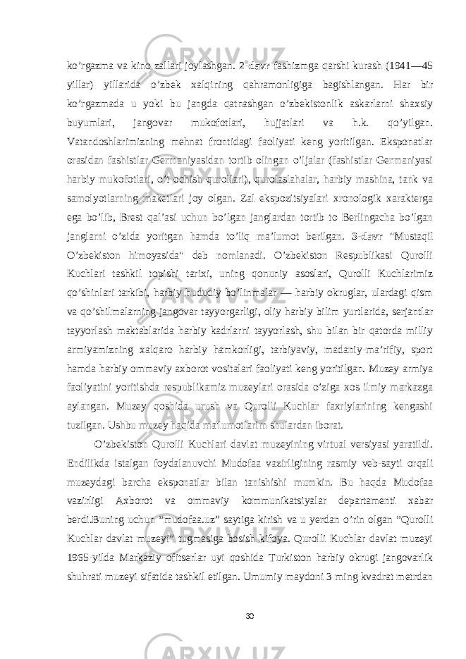 ko’rgazma va kino zallari joylashgan. 2-davr fashizmga qarshi kurash (1941—45 yillar) yillarida o’zbek xalqining qahramonligiga bagishlangan. Har bir ko’rgazmada u yoki bu jangda qatnashgan o’zbekistonlik askarlarni shaxsiy buyumlari, jangovar mukofotlari, hujjatlari va h.k. qo’yilgan. Vatandoshlarimizning mehnat frontidagi faoliyati keng yoritilgan. Eksponatlar orasidan fashistlar Germaniyasidan tortib olingan o’ljalar (fashistlar Germaniyasi harbiy mukofotlari, o’t ochish qurollari), qurolaslahalar, harbiy mashina, tank va samolyotlarning maketlari joy olgan. Zal ekspozitsiyalari xronologik xarakterga ega bo’lib, Brest qalʼasi uchun bo’lgan janglardan tortib to Berlingacha bo’lgan janglarni o’zida yoritgan hamda to’liq maʼlumot berilgan. 3-davr &#34;Mustaqil O’zbekiston himoyasida&#34; deb nomlanadi. O’zbekiston Respublikasi Qurolli Kuchlari tashkil topishi tarixi, uning qonuniy asoslari, Qurolli Kuchlarimiz qo’shinlari tarkibi, harbiy hududiy bo’linmalar — harbiy okruglar, ulardagi qism va qo’shilmalarning jangovar tayyorgarligi, oliy harbiy bilim yurtlarida, serjantlar tayyorlash maktablarida harbiy kadrlarni tayyorlash, shu bilan bir qatorda milliy armiyamizning xalqaro harbiy hamkorligi, tarbiyaviy, madaniy-maʼrifiy, sport hamda harbiy ommaviy axborot vositalari faoliyati keng yoritilgan. Muzey armiya faoliyatini yoritishda respublikamiz muzeylari orasida o’ziga xos ilmiy markazga aylangan. Muzey qoshida urush va Qurolli Kuchlar faxriylarining kengashi tuzilgan. Ushbu muzey haqida ma&#39;lumotlarim shulardan iborat. O’zbekiston Qurolli Kuchlari davlat muzeyining virtual versiyasi yaratildi. Endilikda istalgan foydalanuvchi Mudofaa vazirligining rasmiy veb-sayti orqali muzeydagi barcha eksponatlar bilan tanishishi mumkin. Bu haqda Mudofaa vazirligi Axborot va ommaviy kommunikatsiyalar departamenti xabar berdi.Buning uchun “mudofaa.uz” saytiga kirish va u yerdan o’rin olgan “Qurolli Kuchlar davlat muzeyi” tugmasiga bosish kifoya. Qurolli Kuchlar davlat muzeyi 1965-yilda Markaziy ofitserlar uyi qoshida Turkiston harbiy okrugi jangovarlik shuhrati muzeyi sifatida tashkil etilgan. Umumiy maydoni 3 ming kvadrat metrdan 30 