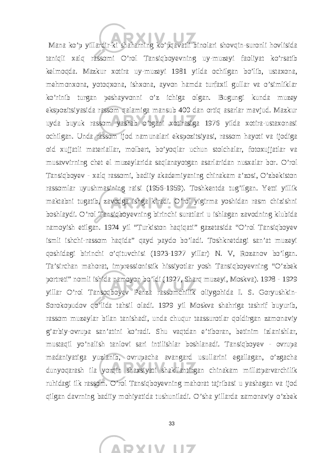  Mana ko’p yillardir-ki shaharning ko’pqavatli binolari shovqin-suronli hovlisida taniqli xalq rassomi O’rol Tansiqboyevning uy-muzeyi faoliyat ko’rsatib kelmoqda. Mazkur xotira uy-muzeyi 1981 yilda ochilgan bo’lib, ustaxona, mehmonxona, yotoqxona, ishxona, ayvon hamda turfaxil gullar va o’simliklar ko’rinib turgan peshayvonni o’z ichiga olgan. Bugungi kunda muzey ekspozitsiyasida rassom qalamiga mansub 400 dan ortiq asarlar mavjud. Mazkur uyda buyuk rassom yashab o’tgani xotirasiga 1976 yilda xotira-ustaxonasi ochilgan. Unda rassom ijod namunalari ekspozitsiyasi, rassom hayoti va ijodiga oid xujjatli materiallar, molbert, bo’yoqlar uchun stolchalar, fotoxujjatlar va musavvirning chet el muzeylarida saqlanayotgan asarlaridan nusxalar bor. O’rol Tansiqboyev - xalq rassomi, badiiy akademiyaning chinakam a’zosi, O’zbekiston rassomlar uyushmasining raisi (1956-1959). Toshkentda tug’ilgan. Yetti yillik maktabni tugatib, zavodga ishga kiradi. O’rol yigirma yoshidan rasm chizishni boshlaydi. O’rol Tansiqboyevning birinchi suratlari u ishlagan zavodning klubida namoyish etilgan. 1924 yil “Turkiston haqiqati” gazetasida “O’rol Tansiqboyev ismli ishchi-rassom haqida” qayd paydo bo’ladi. Toshknetdagi san’at muzeyi qoshidagi birinchi o’qituvchisi (1923-1927 yillar) N. V, Rozanov bo’lgan. Ta’sirchan mahorat, impressionistik hissiyotlar yosh Tansiqboyevning “O’zbek portreti” nomli ishida namoyon bo’ldi (1927, Sharq muzeyi, Moskva). 1928 - 1929 yillar O’rol Tansoqboyev Penza rassomchilik oliygohida I. S. Goryushkin- Sorokopudov qo’lida tahsil oladi. 1929 yil Moskva shahriga tashrif buyurib, rassom muzeylar bilan tanishadi, unda chuqur taassurotlar qoldirgan zamonaviy g’arbiy-ovrupa san’atini ko’radi. Shu vaqtdan e’tiboran, betinim izlanishlar, mustaqil yo’nalish tanlovi sari intilishlar boshlanadi. Tansiqboyev - ovrupa madaniyatiga yuzlanib, ovrupacha avangard usullarini egallagan, o’zgacha dunyoqarash ila yorqin shaxsiyati shakllantirgan chinakam millatparvarchilik ruhidagi ilk rassom. O’rol Tansiqboyevning mahorat tajribasi u yashagan va ijod qilgan davrning badiiy mohiyatida tushuniladi. O’sha yillarda zamonaviy o’zbek 33 