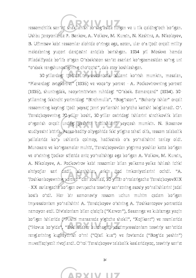 rassomchilik san’ati shakllanish bo’sag’asida turgan va u ilk qaldirg’och bo’lgan. Ushbu jarayonlarda P. Benkov, A. Volkov, M. Kurzin, N. Kashina, A. Nikolayev, B. Ufimtsev kabi rassomlar alohida o’ringa ega, zotan, ular o’z ijodi orqali milliy maktabning yuqori darajasini aniqlab berishgan. 1934 yil Moskva hamda Filadelfiyada bo’lib o’tgan O’zbekiston san’at asarlari ko’rgazmasidan so’ng uni “o’zbek rangshunosligining cho’qqisi”, deb atay boshlashgan. 30-yillardagi ijodida impressionistik ishlarni ko’rish mumkin, masalan, “Plenerdagi avtoportret” (1935) va voqe’iy portret - A. Podkovirovning portreti (1935), shuningdek, neoprimitivizm ruhidagi “O’zbek. Samarqand” (1934). 30- yillarning ikkinchi yarimidagi “Birchmulla”, “Bog’iston”, “Bahoriy ishlar” orqali rassomning keyingi ijodi peyzaj janri yo’lanishi bo’yicha ketishi belgilanadi. O’. Tansiqboyevning 20-yillar boshi, 30-yillar oxiridagi ishlarini sinchkovlik bilan o’rganish orqali undagi yashirin intilishlarni payqash mumkin. N. Rozanov studiyasini bitirib, Penza badiiy oliygohida ikki yilgina tahsil olib, rassom talabalik pallalarida ko’p ushlanib qolmay, hadiksirab o’z yo’nalishini tanlay oldi. Munozara va ko’rgazmalar muhiti, Tansiqboyevdan yigirma yoshlar katta bo’lgan va o’zining ijodkor sifatida aniq yo’nalishiga ega bo’lgan A. Volkov, M. Kurzin, A. Nikolayev, A. Podkovirov kabi rassomlar bilan yelkama-yelka ishlash ichki ehtiyojlar sari dadil izlanishlar, erkin ijod imkoniyatlarini ochdi. “A. Toshkenboyevning portreti” dan boshlab, 30-yillar o’rtalarigacha TansiqboyevXIX - XX asrlargacha bo’lgan ovrupacha tasviriy san’atning asosiy yo’nalishlarini jadal bosib o’tdi. Har bir zamonaviy rassom uchun muhim qadam bo’lgan impressionizm yo’nalishini A. Tansiqboyev o’zining A. Toshkentoyev portretida namoyon etdi. Divizionizm bilan qiziqib (“Karvon”), Sezannga va kubizmga yaqin bo’lgan ishlarida (“Pushti manzarada yigitcha shakli”, “Xojikent”) va rasmlarida (“Hovuz bo’yida”, “Eski shahar burchagi”) postimpressionizm tasviriy san’atida ranglarining kuchaytirish o’rni (“Qizil kuz”) va fovizmda (“Bog’da peshin”) muvaffaqiyatli rivojlandi. O’rol Tansiqboyev talabalik kezlaridayoq, tasviriy san’at 34 