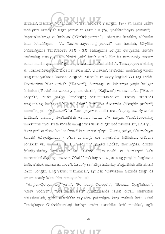 tartiblari, ularning rivojlantirish yo’llari haqida o’y surgan. 1927 yil ikkita badiiy mohiyatni namoyish etgan portret chizgan: biri (“A. Toshkentboyev portreti”) - impressionizmga va boshqasi (“O’zbek portreti”) - sharqona bezaklar, nishonlar bilan to’ldirilgan. “A. Toshkenboyevning portreti” dan boshlab, 30-yillar o’rtalarigacha Tansiqboyev XIX - XX asrlargacha bo’lgan ovrupacha tasviriy san’atning asosiy yo’nalishlarini jadal bosib o’tdi. Har bir zamonaviy rassom uchun muhim qadam bo’lgan impressionizm yo’nalishini A. Tansiqboyev o’zining A. Toshkentoyev portretida namoyon etdi. U havoni, ta’sirchan muhitning yorqin ranglarini yetkazib berishni o’rgandi, tabiat bilan uzviy bog’liqlikka ega bo’ldi. Divizionizm bilan qiziqib (“Karvon”), Sezannga va kubizmga yaqin bo’lgan ishlarida (“Pushti manzarada yigitcha shakli”, “Xojikent”) va rasmlarida (“Hovuz bo’yida”, “Eski shahar burchagi”) postimpressionizm tasviriy san’atida ranglarining kuchaytirish o’rni (“Qizil kuz”) va fovizmda (“Bog’da peshin”) muvaffaqiyatli rivojlandi. O’rol Tansiqboyev talabalik kezlaridayoq, tasviriy san’at tartiblari, ularning rivojlantirish yo’llari haqida o’y surgan. Tansiqboyevning mukammal rivojlanish yo’lida uning o’sha yillar qilgan ijod namunalari, 1951 yil - “Ona yer” va “Issiq ko’l oqshomi” kabilar tasdiqlaydi. Ularda, go’yo, ikki mohiyat kurashi ketayotganday - o’sha darvlarga xos illyustrativ intilishlar, ortiqcha bo’laklar va, umuman, tabiat timsolining yuzaki ifodasi, shuningdek, chuqur falsafiy-she’riy kechinmalar sari izlanish. “Toxiatosh” va “Sirdaryo” kabi manzaralari diqqatga sazovor. O’rol Tansiqboyev o’z ijodining yangi bo’sag’asida turib, o’zbek manzarashunoslik tasviriy san’atiga butunlay o’zgartirish olib kirishi lozim bo’lgan. Eng yaxshi manzaralari, ayniqsa “Qayraqum GESida tong” da umuminsoniy izlanishlar namoyon bo’ladi. “Angren-Qo’qon tog’ yo’li”, “Pomirdagi Qoraqo’l”, “Belesda. Qirg’iziston”, “Oloy vodiysi”, “Oqshomda Panj” polotnolarida tabiat orqali hissiyotlar o’zlashtiriladi, xuddi erkinlikka qaytadan yuborilgan keng maktub kabi. O’rol Tansiqboyev O’zbekistondagi boshqa san’at asoschilar kabi mushkul, og’ir 35 