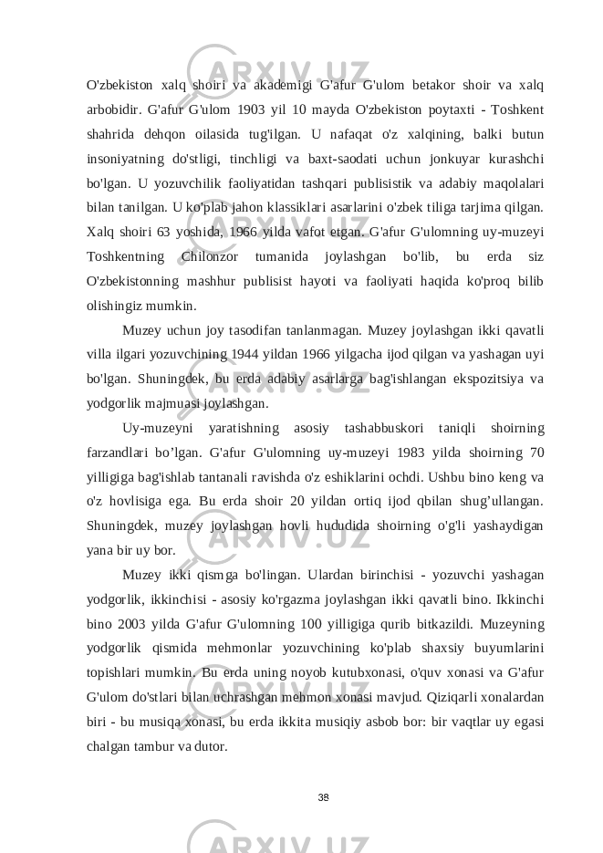 O&#39;zbekiston xalq shoiri va akademigi G&#39;afur G&#39;ulom betakor shoir va xalq arbobidir. G&#39;afur G&#39;ulom 1903 yil 10 mayda O&#39;zbekiston poytaxti - Toshkent shahrida dehqon oilasida tug&#39;ilgan. U nafaqat o&#39;z xalqining, balki butun insoniyatning do&#39;stligi, tinchligi va baxt-saodati uchun jonkuyar kurashchi bo&#39;lgan. U yozuvchilik faoliyatidan tashqari publisistik va adabiy maqolalari bilan tanilgan. U ko&#39;plab jahon klassiklari asarlarini o&#39;zbek tiliga tarjima qilgan. Xalq shoiri 63 yoshida, 1966 yilda vafot etgan. G&#39;afur G&#39;ulomning uy-muzeyi Toshkentning Chilonzor tumanida joylashgan bo&#39;lib, bu erda siz O&#39;zbekistonning mashhur publisist hayoti va faoliyati haqida ko&#39;proq bilib olishingiz mumkin. Muzey uchun joy tasodifan tanlanmagan. Muzey joylashgan ikki qavatli villa ilgari yozuvchining 1944 yildan 1966 yilgacha ijod qilgan va yashagan uyi bo&#39;lgan. Shuningdek, bu erda adabiy asarlarga bag&#39;ishlangan ekspozitsiya va yodgorlik majmuasi joylashgan. Uy-muzeyni yaratishning asosiy tashabbuskori taniqli shoirning farzandlari bo’lgan. G&#39;afur G&#39;ulomning uy-muzeyi 1983 yilda shoirning 70 yilligiga bag&#39;ishlab tantanali ravishda o&#39;z eshiklarini ochdi. Ushbu bino keng va o&#39;z hovlisiga ega. Bu erda shoir 20 yildan ortiq ijod qbilan shug’ullangan. Shuningdek, muzey joylashgan hovli hududida shoirning o&#39;g&#39;li yashaydigan yana bir uy bor. Muzey ikki qismga bo&#39;lingan. Ulardan birinchisi - yozuvchi yashagan yodgorlik, ikkinchisi - asosiy ko&#39;rgazma joylashgan ikki qavatli bino. Ikkinchi bino 2003 yilda G&#39;afur G&#39;ulomning 100 yilligiga qurib bitkazildi. Muzeyning yodgorlik qismida mehmonlar yozuvchining ko&#39;plab shaxsiy buyumlarini topishlari mumkin. Bu erda uning noyob kutubxonasi, o&#39;quv xonasi va G&#39;afur G&#39;ulom do&#39;stlari bilan uchrashgan mehmon xonasi mavjud. Qiziqarli xonalardan biri - bu musiqa xonasi, bu erda ikkita musiqiy asbob bor: bir vaqtlar uy egasi chalgan tambur va dutor. 38 