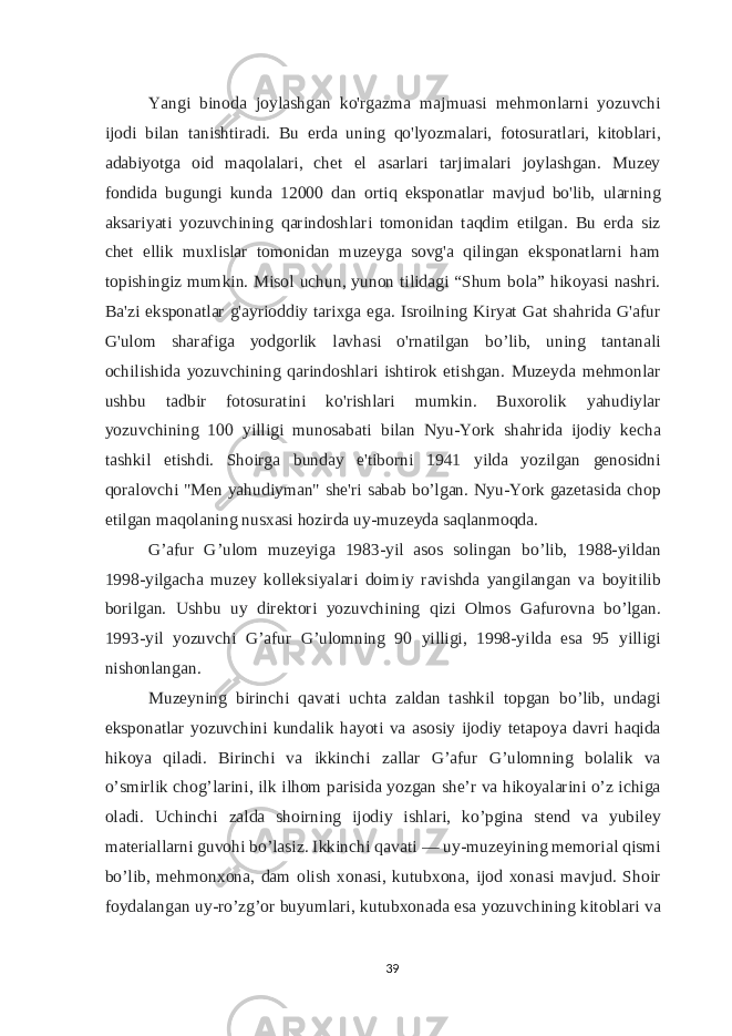 Yangi binoda joylashgan ko&#39;rgazma majmuasi mehmonlarni yozuvchi ijodi bilan tanishtiradi. Bu erda uning qo&#39;lyozmalari, fotosuratlari, kitoblari, adabiyotga oid maqolalari, chet el asarlari tarjimalari joylashgan. Muzey fondida bugungi kunda 12000 dan ortiq eksponatlar mavjud bo&#39;lib, ularning aksariyati yozuvchining qarindoshlari tomonidan taqdim etilgan. Bu erda siz chet ellik muxlislar tomonidan muzeyga sovg&#39;a qilingan eksponatlarni ham topishingiz mumkin. Misol uchun, yunon tilidagi “Shum bola” hikoyasi nashri. Ba&#39;zi eksponatlar g&#39;ayrioddiy tarixga ega. Isroilning Kiryat Gat shahrida G&#39;afur G&#39;ulom sharafiga yodgorlik lavhasi o&#39;rnatilgan bo’lib, uning tantanali ochilishida yozuvchining qarindoshlari ishtirok etishgan. Muzeyda mehmonlar ushbu tadbir fotosuratini ko&#39;rishlari mumkin. Buxorolik yahudiylar yozuvchining 100 yilligi munosabati bilan Nyu-York shahrida ijodiy kecha tashkil etishdi. Shoirga bunday e&#39;tiborni 1941 yilda yozilgan genosidni qoralovchi &#34;Men yahudiyman&#34; she&#39;ri sabab bo’lgan. Nyu-York gazetasida chop etilgan maqolaning nusxasi hozirda uy-muzeyda saqlanmoqda. G’afur G’ulom muzeyiga 1983-yil asos solingan bo’lib, 1988-yildan 1998-yilgacha muzey kolleksiyalari doimiy ravishda yangilangan va boyitilib borilgan. Ushbu uy direktori yozuvchining qizi Olmos Gafurovna bo’lgan. 1993-yil yozuvchi G’afur G’ulomning 90 yilligi, 1998-yilda esa 95 yilligi nishonlangan. Muzeyning birinchi qavati uchta zaldan tashkil topgan bo’lib, undagi eksponatlar yozuvchini kundalik hayoti va asosiy ijodiy tetapoya davri haqida hikoya qiladi. Birinchi va ikkinchi zallar G’afur G’ulomning bolalik va o’smirlik chog’larini, ilk ilhom parisida yozgan sheʼr va hikoyalarini o’z ichiga oladi. Uchinchi zalda shoirning ijodiy ishlari, ko’pgina stend va yubiley materiallarni guvohi bo’lasiz. Ikkinchi qavati   — uy-muzeyining memorial qismi bo’lib, mehmonxona, dam olish xonasi, kutubxona, ijod xonasi mavjud. Shoir foydalangan uy-ro’zg’or buyumlari, kutubxonada esa yozuvchining kitoblari va 39 