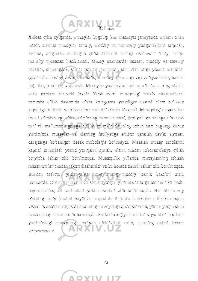 Xulosa Xulosa qilib aytganda, muzeylar bugubgi kun insoniyat jamiyatida muhim o’rin tutadi. Chunki muzeylar tarixiy, moddiy va maʼnaviy yodgorliklarni to’plash, saqlash, o’rganish va targ’ib qilish ishlarini amalga oshiruvchi ilmiy, ilmiy- maʼrifiy muassasa hisoblanadi. Muzey xazinasida, asosan, moddiy va tasviriy narsalar, shuningdek, sanʼat asarlari jamlanadi, shu bilan birga yozma manbalar (qadimdan hozirgi davrgacha bo’lgan tarixiy qimmatga ega qo’lyozmalar, bosma hujjatlar, kitoblar) saqlanadi. Muzeylar yosh avlod uchun o’tmishni o’rganishda katta yordam beruvchi joydir. Yosh avlod muzeydagi tarixiy eksponatlarni tomosha qilish davomida o’sha ko’rgazma yaratilgan davrni biroz bo’lsada xayolliga keltiradi va o’sha davr muhitini o’zida his etadi. Muzeydagi eksponatlar orqali o’tmishdagi ajdodlarimizning turmush tarzi, faoliyati va shunga o’xshash turli xil ma’lumotlarga ega bo’lish mumkin. Shuning uchun ham bugungi kunda yurtimizda muzeylar va ularning faoliyatiga e’tibor qaratish davlat siyosati darajasiga ko’tarilgan desak mubolag’a bo’lmaydi. Masalan muzey binolarini kapital ta’mirlash yoxud yangisini qurish, ularni tubdan rekonstruksiya qilish bo’yicha ishlar olib borilmoqda. Mustaqillik yillarida muzeylarning ishlash mexanizmlari tubdan takomillashtirildi va bu borada tizimli ishlar olib borilmoqda. Bundan tashqari yildan-yilga muzeylarning moddiy texnik bazalari ortib bormoqda. Chet mamlakatlarda saqlanayotgan yurtimiz tarixiga oid turli xil nodir buyumlarning asl variantlari yoki nusxalari olib kelinmoqda. Har bir muzey o’zining ilmiy fondini boyitish maqsadida tinimsiz harakatlar qilib kelmoqda. Ushbu islohotlar natijasida aholining muzeylarga qiziqishi ortib, yildan yilga ushbu maskanlarga tashrif ortib bormoqda. Hattoki xorijiy mamlakat sayyohlarining ham yurtimizdagi muzeylarga bo’lgan qiziqishlari ortib, ularning oqimi tobora ko’paymoqda. 43 