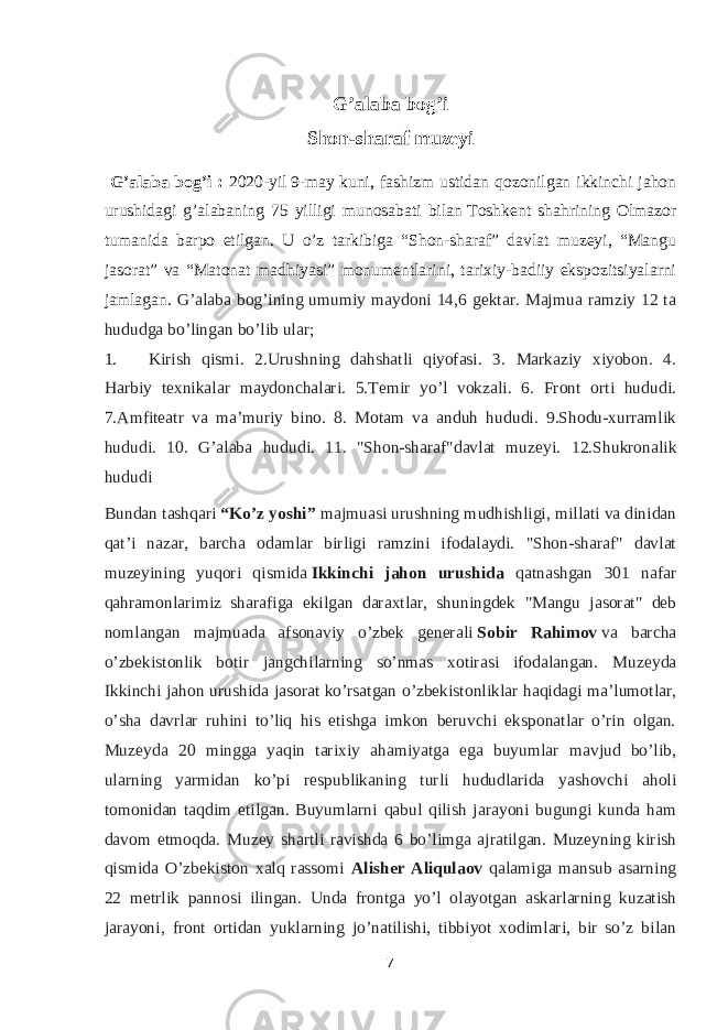 G’alaba bog’i Shon-sharaf muzeyi G’alaba bog’i : 2020-yil   9-may   kuni, fashizm ustidan qozonilgan ikkinchi jahon urushidagi g’alabaning 75 yilligi munosabati bilan   Toshkent shahrining Olmazor tumanida barpo etilgan. U o’z tarkibiga “Shon-sharaf” davlat muzeyi, “Mangu jasorat” va “Matonat madhiyasi” monumentlarini, tarixiy-badiiy ekspozitsiyalarni jamlagan. G’alaba bog’ining umumiy maydoni 14,6 gektar. Majmua ramziy 12 ta hududga bo’lingan bo’lib ular; 1. Kirish qismi. 2.Urushning dahshatli qiyofasi. 3. Markaziy xiyobon. 4. Harbiy texnikalar maydonchalari. 5.Temir yo’l vokzali. 6. Front orti hududi. 7.Amfiteatr va maʼmuriy bino. 8. Motam va anduh hududi. 9.Shodu-xurramlik hududi. 10. G’alaba hududi. 11. &#34;Shon-sharaf&#34;davlat muzeyi. 12.Shukronalik hududi Bundan tashqari   “Ko’z yoshi”   majmuasi urushning mudhishligi, millati va dinidan qat’i nazar, barcha odamlar birligi ramzini ifodalaydi. &#34;Shon-sharaf&#34; davlat muzeyining yuqori qismida   Ikkinchi jahon urushida qatnashgan 301 nafar qahramonlarimiz sharafiga ekilgan daraxtlar, shuningdek &#34;Mangu jasorat&#34; deb nomlangan majmuada afsonaviy o’zbek generali   Sobir Rahimov   va barcha o’zbekistonlik botir jangchilarning so’nmas xotirasi ifodalangan. Muzeyda Ikkinchi jahon urushida jasorat ko’rsatgan o’zbekistonliklar haqidagi ma’lumotlar, o’sha davrlar ruhini to’liq his etishga imkon beruvchi eksponatlar o’rin olgan. Muzeyda 20 mingga yaqin tarixiy ahamiyatga ega buyumlar mavjud bo’lib, ularning yarmidan ko’pi respublikaning turli hududlarida yashovchi aholi tomonidan taqdim etilgan. Buyumlarni qabul qilish jarayoni bugungi kunda ham davom etmoqda. Muzey shartli ravishda 6 bo’limga ajratilgan. Muzeyning kirish qismida O’zbekiston xalq rassomi Alisher Aliqulaov qalamiga mansub asarning 22 metrlik pannosi ilingan. Unda frontga yo’l olayotgan askarlarning kuzatish jarayoni, front ortidan yuklarning jo’natilishi, tibbiyot xodimlari, bir so’z bilan 7 