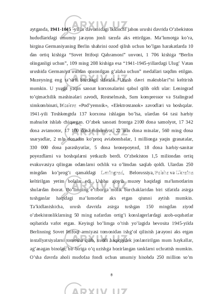 aytganda,   1941-1045 -yillar davomidagi Ikkinchi jahon urushi davrida O’zbekiston hududlaridagi umumiy jarayon jonli tarzda aks ettirilgan. Ma’lumotga ko’ra, birgina Germaniyaning Berlin shahrini ozod qilish uchun bo’lgan harakatlarda 10 dan ortiq kishiga “Sovet Ittifoqi Qahramoni” unvoni, 1 706 kishiga “Berlin olinganligi uchun”, 109 ming 208 kishiga esa “1941-1945-yillardagi Ulug’ Vatan urushida Germaniya ustidan qozonilgan g’alaba uchun” medallari taqdim etilgan. Muzeyning eng ta’sirli burchagi sifatida “Urush davri maktublari”ni keltirish mumkin. U yuzga yaqin sanoat korxonalarini qabul qilib oldi ular: Leningrad to’qimachilik mashinalari zavodi, Rostselmash, Sum kompressor va Stalingrad ximkombinati,   Moskva «Podʼyemnik», «Elektrostanok» zavodlari va boshqalar. 1941-yili Toshkengtda 137 korxona ishlagan bo’lsa, ulardan 64 tasi harbiy mahsulot ishlab chiqargan. O’zbek sanoati frontga 2100 dona samolyot, 17 342 dona aviamotor, 17 100 dona minomyot, 22 mln dona minalar, 560 ming dona snaryadlar, 2 mln donadan ko’proq aviabombalar, 1 millionga yaqin granatalar, 330 000 dona parashyutlar, 5 dona bronepoyezd, 18 dona harbiy-sanitar poyezdlarni va boshqalarni yetkazib berdi. O’zbekiston 1,5 miliondan ortiq evakuvasiya qilingan odamlarni ochlik va o’limdan saqlab qoldi. Ulardan 250 mingdan ko’prog’i qamaldagi Leningrad , Belorussiya,   Polsha   va   Ukraina keltirilgan yetim bolalar edi. Ushbu ajoyib muzey haqidagi ma&#39;lumotlarim shulardan iborat. Bo’limning e’tiborga molik burchaklaridan biri sifatida asirga tushganlar haqidagi ma’lumotlar aks etgan qismni aytish mumkin. Ta’kidlanishicha, urush davrida asirga tushgan 150 mingdan ziyod o’zbekistonliklarning 50 ming nafardan ortig’i konslagerlardagi azob-uqubatlar oqibatida vafot etgan. Keyingi bo’limga o’tish yo’lagida bevosita 1945-yilda Berlinning Sovet Ittifoqi armiyasi tomonidan ishg’ol qilinish jarayoni aks etgan installyatsiyalarni tomosha qilib, xuddi haqiqiydek jonlantirilgan mum haykallar, ag’anagan binolar, bir-biriga o’q uzishga hozirlangan tanklarni uchratish mumkin. O’sha davrda aholi mudofaa fondi uchun umumiy hisobda 250 million so’m 8 