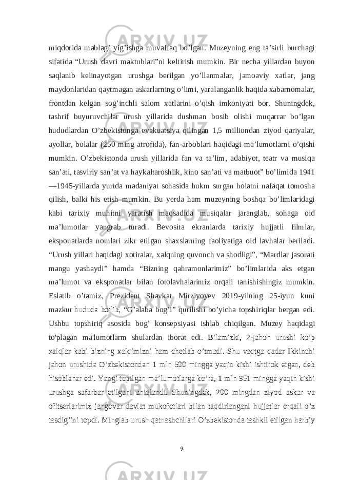 miqdorida mablag’ yig’ishga muvaffaq bo’lgan. Muzeyning eng ta’sirli burchagi sifatida “Urush davri maktublari”ni keltirish mumkin. Bir necha yillardan buyon saqlanib kelinayotgan urushga berilgan yo’llanmalar, jamoaviy xatlar, jang maydonlaridan qaytmagan askarlarning o’limi, yaralanganlik haqida xabarnomalar, frontdan kelgan sog’inchli salom xatlarini o’qish imkoniyati bor. Shuningdek, tashrif buyuruvchilar urush yillarida dushman bosib olishi muqarrar bo’lgan hududlardan O’zbekistonga evakuatsiya qilingan 1,5 milliondan ziyod qariyalar, ayollar, bolalar (250 ming atrofida), fan-arboblari haqidagi ma’lumotlarni o’qishi mumkin. O’zbekistonda urush yillarida fan va ta’lim, adabiyot, teatr va musiqa san’ati, tasviriy san’at va haykaltaroshlik, kino san’ati va matbuot” bo’limida 1941 —1945-yillarda yurtda madaniyat sohasida hukm surgan holatni nafaqat tomosha qilish, balki his etish mumkin. Bu yerda ham muzeyning boshqa bo’limlaridagi kabi tarixiy muhitni yaratish maqsadida musiqalar jaranglab, sohaga oid ma’lumotlar yangrab turadi. Bevosita ekranlarda tarixiy hujjatli filmlar, eksponatlarda nomlari zikr etilgan shaxslarning faoliyatiga oid lavhalar beriladi. “Urush yillari haqidagi xotiralar, xalqning quvonch va shodligi”, “Mardlar jasorati mangu yashaydi” hamda “Bizning qahramonlarimiz” bo’limlarida aks etgan ma’lumot va eksponatlar bilan fotolavhalarimiz orqali tanishishingiz mumkin. Eslatib o’tamiz, Prezident Shavkat Mirziyoyev 2019-yilning 25-iyun kuni mazkur   hududa bo&#39;lib , “G’alaba bog’i” qurilishi bo’yicha topshiriqlar bergan edi. Ushbu topshiriq asosida bog’ konsepsiyasi ishlab chiqilgan. Muzey haqidagi to&#39;plagan ma&#39;lumotlarm shulardan iborat edi. Bilamizki, 2-jahon urushi ko’p xalqlar kabi bizning xalqimizni ham chetlab o’tmadi. Shu vaqtga qadar Ikkinchi jahon urushida O’zbekistondan 1 mln 500 mingga yaqin kishi ishtirok etgan, deb hisoblanar edi. Yangi topilgan ma’lumotlarga ko’ra, 1 mln 951 mingga yaqin kishi urushga safarbar etilgani aniqlandi. Shuningdek, 200 mingdan ziyod askar va ofitserlarimiz jangovar davlat mukofotlari bilan taqdirlangani hujjatlar orqali o’z tasdig’ini topdi. Minglab urush qatnashchilari O’zbekistonda tashkil etilgan harbiy 9 