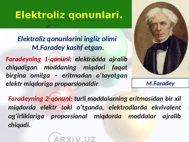 Elektroliz qonunlarini ingliz olimi M.Faradey kashf etgan. Faradeyning 1-qonuni: elektrodda ajralib chiqadigan moddaning miqdori faqat birgina omilga – eritmadan o‘tayotgan elektr miqdoriga proporsionaldir Faradeyning 2-qonuni: turli moddalarning eritmasidan bir xil miqdorda elektr toki o‘tganda, elektrodlarda ekvivalent og‘irliklariga proporsional miqdorda moddalar ajralib chiqadi. Elektroliz qonunlari. M.Faradey 