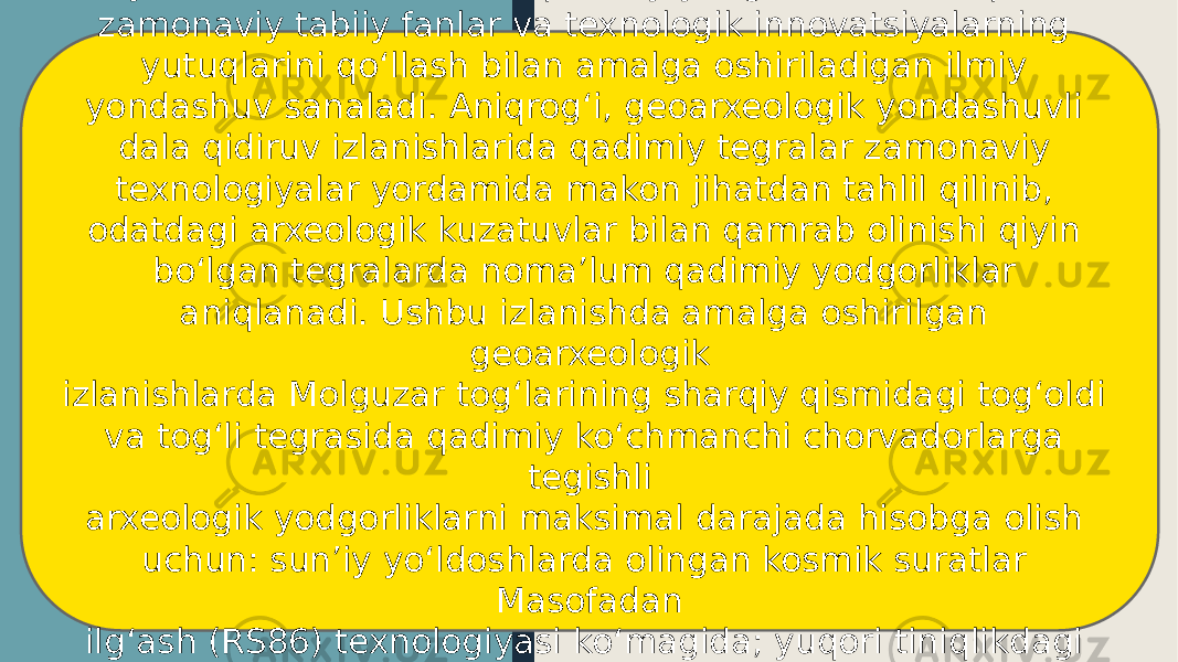 GIS yondashuvli izlanishlar qadimiy yodgorliklarni aniqlashda zamonaviy tabiiy fanlar va texnologik innovatsiyalarning yutuqlarini qoʻllash bilan amalga oshiriladigan ilmiy yondashuv sanaladi. Aniqrogʻi, geoarxeologik yondashuvli dala qidiruv izlanishlarida qadimiy tegralar zamonaviy texnologiyalar yordamida makon jihatdan tahlil qilinib, odatdagi arxeologik kuzatuvlar bilan qamrab olinishi qiyin boʻlgan tegralarda noma’lum qadimiy yodgorliklar aniqlanadi. Ushbu izlanishda amalga oshirilgan geoarxeologik izlanishlarda Molguzar togʻlarining sharqiy qismidagi togʻoldi va togʻli tegrasida qadimiy koʻchmanchi chorvadorlarga tegishli arxeologik yodgorliklarni maksimal darajada hisobga olish uchun: sun’iy yoʻldoshlarda olingan kosmik suratlar Masofadan ilgʻash (RS86) texnologiyasi koʻmagida; yuqori tiniqlikdagi topografik xaritalar 