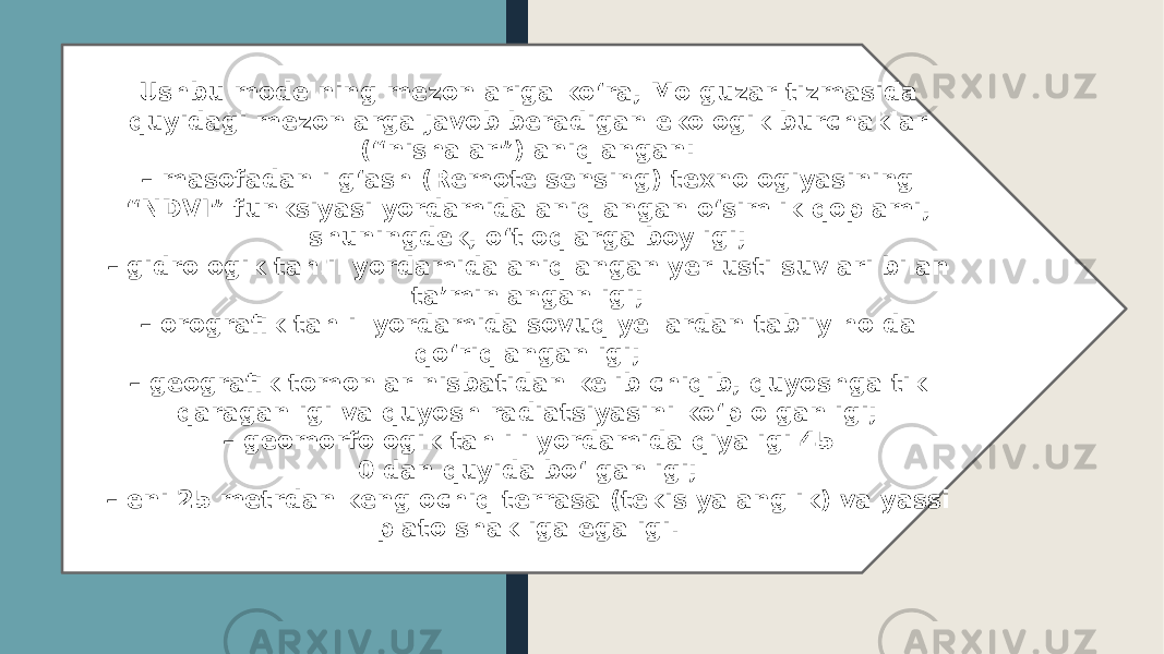 Ushbu modelning mezonlariga koʻra, Molguzar tizmasida quyidagi mezonlarga javob beradigan ekologik burchaklar (“nishalar”) aniqlangan: – masofadan ilgʻash (Remote sensing) texnologiyasining “ NDVI” funksiyasi yordamida aniqlangan oʻsimlik qoplami, shuningdek, oʻtloqlarga boyligi; – gidrologik tahlil yordamida aniqlangan yer usti suvlari bilan ta’minlanganligi; – orografik tahlil yordamida sovuq yellardan tabiiy holda qoʻriqlanganligi; – geografik tomonlar nisbatidan kelib chiqib, quyoshga tik qaraganligi va quyosh radiatsiyasini koʻp olganligi; – geomorfologik tahlili yordamida qiyaligi 45 0 dan quyida boʻlganligi; – eni 25 metrdan keng ochiq terrasa (tekis yalanglik) va yassi plato shakliga egaligi. 