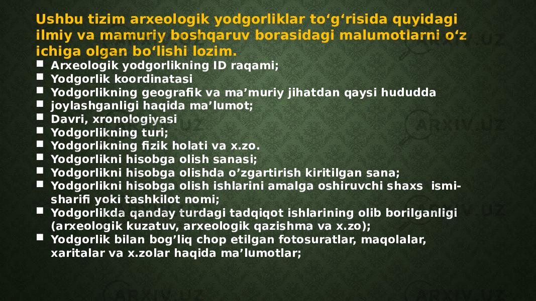 Ushbu tizim arxeologik yodgorliklar toʻgʻrisida quyidagi ilmiy va mamuriy boshqaruv borasidagi malumotlarni oʻz ichiga olgan boʻlishi lozim.  Arxeologik yodgorlikning ID raqami;  Yodgorlik koordinatasi  Yodgorlikning geografik va ma’muriy jihatdan qaysi hududda  joylashganligi haqida ma’lumot;  Davri, xronologiyasi  Yodgorlikning turi;  Yodgorlikning fizik holati va x.zo.  Yodgorlikni hisobga olish sanasi;  Yodgorlikni hisobga olishda o’zgartirish kiritilgan sana;  Yodgorlikni hisobga olish ishlarini amalga oshiruvchi shaxs ismi- sharifi yoki tashkilot nomi;  Yodgorlikda qanday turdagi tadqiqot ishlarining olib borilganligi (arxeologik kuzatuv, arxeologik qazishma va x.zo);  Yodgorlik bilan bog’liq chop etilgan fotosuratlar, maqolalar, xaritalar va x.zolar haqida ma’lumotlar; 