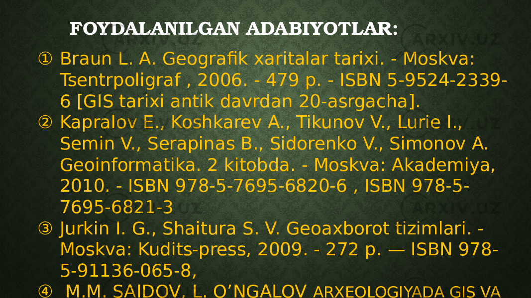 FOYDALANILGAN ADABIYOTLAR: ① Braun L. A. Geografik xaritalar tarixi. - Moskva: Tsentrpoligraf , 2006. - 479 p. - ISBN 5-9524-2339- 6 [GIS tarixi antik davrdan 20-asrgacha]. ② Kapralov E., Koshkarev A., Tikunov V., Lurie I., Semin V., Serapinas B., Sidorenko V., Simonov A. Geoinformatika. 2 kitobda. - Moskva: Akademiya, 2010. - ISBN 978-5-7695-6820-6 , ISBN 978-5- 7695-6821-3 ③ Jurkin I. G., Shaitura S. V. Geoaxborot tizimlari. - Moskva: Kudits-press, 2009. - 272 p. — ISBN 978- 5-91136-065-8, ④ M.M. SAIDOV, L. O’NGALOV ARXEOLOGIYADA GIS VA ZAMONAVIY QURILMALAR 