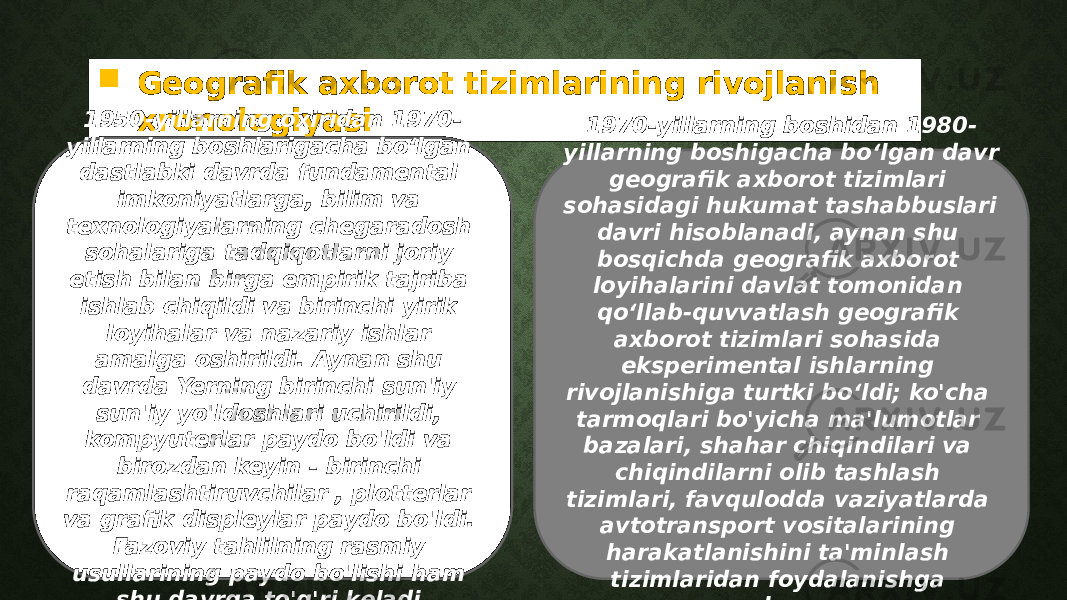  Geografik axborot tizimlarining rivojlanish xronologiyasi1950-yillarning oxiridan 1970- yillarning boshlarigacha boʻlgan dastlabki davrda fundamental imkoniyatlarga, bilim va texnologiyalarning chegaradosh sohalariga tadqiqotlarni joriy etish bilan birga empirik tajriba ishlab chiqildi va birinchi yirik loyihalar va nazariy ishlar amalga oshirildi. Aynan shu davrda Yerning birinchi sun&#39;iy sun&#39;iy yo&#39;ldoshlari uchirildi, kompyuterlar paydo bo&#39;ldi va birozdan keyin - birinchi raqamlashtiruvchilar , plotterlar va grafik displeylar paydo bo&#39;ldi. Fazoviy tahlilning rasmiy usullarining paydo bo&#39;lishi ham shu davrga to&#39;g&#39;ri keladi. 1970-yillarning boshidan 1980- yillarning boshigacha boʻlgan davr geografik axborot tizimlari sohasidagi hukumat tashabbuslari davri hisoblanadi, aynan shu bosqichda geografik axborot loyihalarini davlat tomonidan qoʻllab-quvvatlash geografik axborot tizimlari sohasida eksperimental ishlarning rivojlanishiga turtki boʻldi; ko&#39;cha tarmoqlari bo&#39;yicha ma&#39;lumotlar bazalari, shahar chiqindilari va chiqindilarni olib tashlash tizimlari, favqulodda vaziyatlarda avtotransport vositalarining harakatlanishini ta&#39;minlash tizimlaridan foydalanishga asoslangan; 