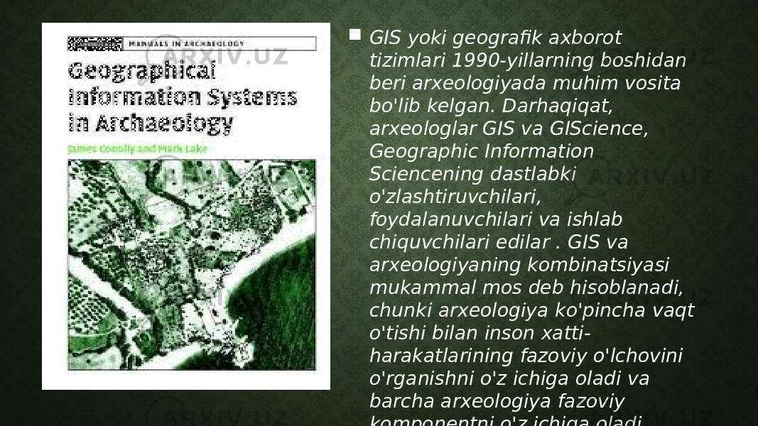  GIS yoki geografik axborot tizimlari 1990-yillarning boshidan beri arxeologiyada muhim vosita bo&#39;lib kelgan. Darhaqiqat, arxeologlar GIS va GIScience, Geographic Information Sciencening dastlabki o&#39;zlashtiruvchilari, foydalanuvchilari va ishlab chiquvchilari edilar . GIS va arxeologiyaning kombinatsiyasi mukammal mos deb hisoblanadi, chunki arxeologiya ko&#39;pincha vaqt o&#39;tishi bilan inson xatti- harakatlarining fazoviy o&#39;lchovini o&#39;rganishni o&#39;z ichiga oladi va barcha arxeologiya fazoviy komponentni o&#39;z ichiga oladi. 