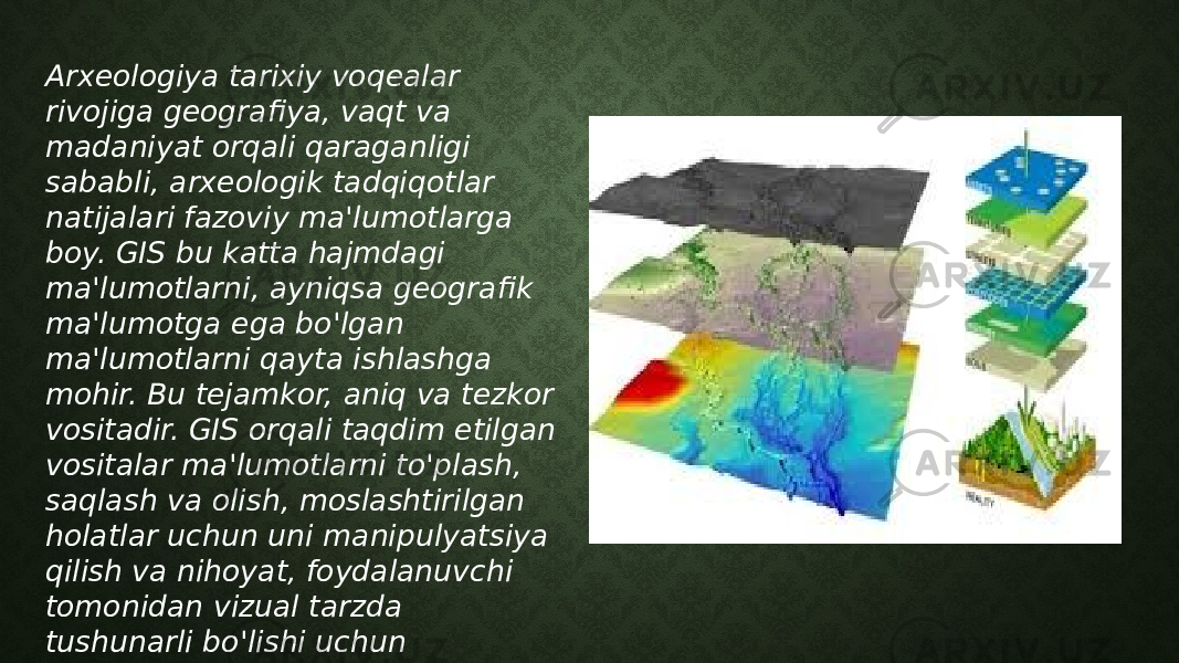 Arxeologiya tarixiy voqealar rivojiga geografiya, vaqt va madaniyat orqali qaraganligi sababli, arxeologik tadqiqotlar natijalari fazoviy ma&#39;lumotlarga boy. GIS bu katta hajmdagi ma&#39;lumotlarni, ayniqsa geografik ma&#39;lumotga ega bo&#39;lgan ma&#39;lumotlarni qayta ishlashga mohir. Bu tejamkor, aniq va tezkor vositadir. GIS orqali taqdim etilgan vositalar ma&#39;lumotlarni to&#39;plash, saqlash va olish, moslashtirilgan holatlar uchun uni manipulyatsiya qilish va nihoyat, foydalanuvchi tomonidan vizual tarzda tushunarli bo&#39;lishi uchun ma&#39;lumotlarni ko&#39;rsatishda yordam beradi. 