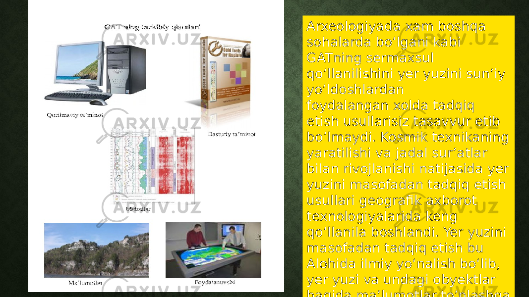 Arxeologiyada xam boshqa sohalarda boʻlgani kabi GATning sermaxsul qo’llanilishini yer yuzini sun’iy yo’ldoshlardan foydalangan xolda tadqiq etish usullarisiz tasavvur etib bo’lmaydi. Kosmik texnikaning yaratilishi va jadal sur’atlar bilan rivojlanishi natijasida yer yuzini masofadan tadqiq etish usullari geografik axborot texnologiyalarida keng qoʻllanila boshlandi. Yer yuzini masofadan tadqiq etish bu Alohida ilmiy yoʻnalish boʻlib, yer yuzi va undagi obyektlar haqida ma’lumotlar to’plashga asoslanadi 