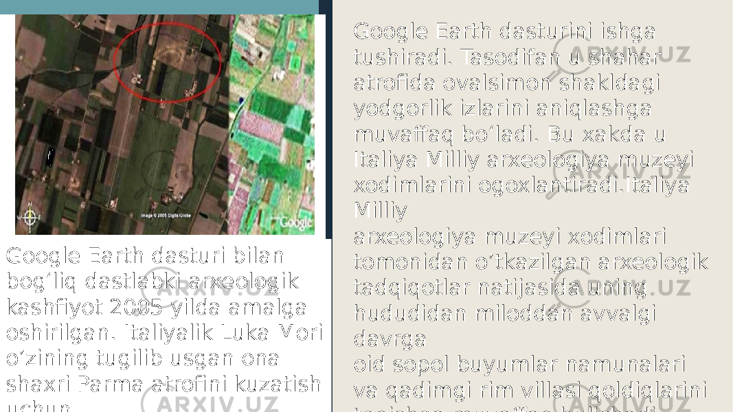 Google Earth dasturini ishga tushiradi. Tasodifan u shahar atrofida ovalsimon shakldagi yodgorlik izlarini aniqlashga muvaffaq bo‘ladi. Bu xakda u Italiya Milliy arxeologiya muzeyi xodimlarini ogoxlantiradi.Italiya Milliy arxeologiya muzeyi xodimlari tomonidan o’tkazilgan arxeologik tadqiqotlar natijasida uning hududidan miloddan avvalgi davrga oid sopol buyumlar namunalari va qadimgi rim villasi qoldiqlarini topishga muvaffaq bulishadi.Google Earth dasturi bilan bogʻliq dastlabki arxeologik kashfiyot 2005 yilda amalga oshirilgan. Italiyalik Luka Mori o’zining tugilib usgan ona shaxri Parma atrofini kuzatish uchun 