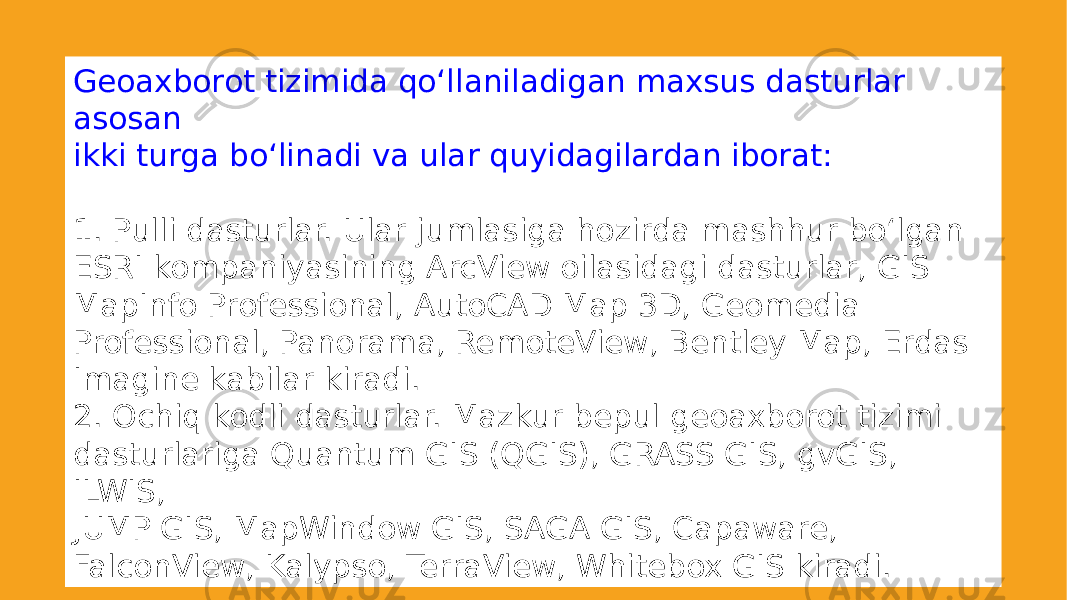 Geoaxborot tizimida qoʻllaniladigan maxsus dasturlar asosan ikki turga boʻlinadi va ular quyidagilardan iborat: 1. Pulli dasturlar. Ular jumlasiga hozirda mashhur boʻlgan ESRI kompaniyasining ArcView oilasidagi dasturlar, GIS MapInfo Professional, AutoCAD Map 3D, Geomedia Professional, Panorama, RemoteView, Bentley Map, Erdas Imagine kabilar kiradi. 2. Ochiq kodli dasturlar. Mazkur bepul geoaxborot tizimi dasturlariga Quantum GIS (QGIS), GRASS GIS, gvGIS, ILWIS, JUMP GIS, MapWindow GIS, SAGA GIS, Capaware, FalconView, Kalypso, TerraView, Whitebox GIS kiradi. 