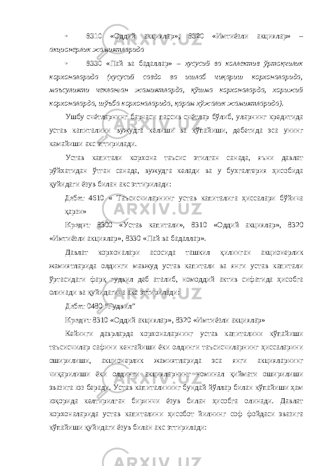 • 8310 «Оддий акциялар», 8320 «Имтиёзли акциялар» – акционерлик жамиятларида • 8330 «Пай ва бадаллар» – хусусий ва коллектив ўртоқчилик корхоналарида (хусусий савдо ва ишлаб чиқариш корхоналарида, маъсулияти чекланган жамиятларда, қўшма корхоналарда, хорижий корхоналарда, шўъба корхоналарида, қарам хўжалик жамиятларида). Ушбу счётларнинг барчаси пассив счётлар бўлиб, уларнинг кредитида устав капиталини вужудга келиши ва кўпайиши, дебетида эса унинг камайиши акс эттирилади. Устав капитали корхона таъсис этилган санада, яъни давлат рўйхатидан ўтган санада, вужудга келади ва у бухгалтерия ҳисобида қуйидаги ёзув билан акс эттирилади: Дебет 4610 « Таъсисчиларнинг устав капиталига ҳиссалари бўйича қарзи» Кредит 8300 «Устав капитали», 8310 «Оддий акциялар», 8320 «Имтиёзли акциялар», 8330 «Пай ва бадаллар». Давлат корхоналари асосида ташкил қилинган акционерлик жамиятларида олдинги мавжуд устав капитали ва янги устав капитали ўртасидаги фарқ гудвил деб аталиб, номоддий актив сифатида ҳисобга олинади ва қуйидагича акс эттирилади: Дебет 0480 “Гудвил” Кредит 8310 «Оддий акциялар», 8320 «Имтиёзли акциялар» Кейинги даврларда корхоналарнинг устав капиталини кўпайиши таъсисчилар сафини кенгайиши ёки олдинги таъсисчиларнинг ҳиссаларини оширилиши, акционерлик жамиятларида эса янги акцияларнинг чиқарилиши ёки олдинги акцияларнинг номинал қиймати оширилиши эвазига юз беради. Устав капиталининг бундай йўллар билан кўпайиши ҳам юқорида келтирилган биринчи ёзув билан ҳисобга олинади. Давлат корхоналарида устав капиталини ҳисобот йилнинг соф фойдаси эвазига кўпайиши қуйидаги ёзув билан акс эттирилади: 