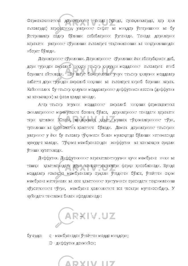 Фармакокинетика дориларнинг танада (қонда, суюқликларда, ҳар ҳил аъзоларда) харакатини, уларнинг сифат ва миқдор ўзгаришини ва бу ўзгаришлар содир бўлиши сабабларини ўрганади. Танада дориларни харакати уларнинг сўрилиши аъзоларга тақсимланиши ва чиқарилишидан иборат бўлади. Дориларнинг сўрилиши. Дориларнинг сўрилиши ёки абсорбцияси деб, дори туридан ажралиб чиққан таъсир қилувчи модданинг аъзоларга етиб боришга айтилади. Шу шарт бажарилиши учун таъсир қилувчи моддалар албатта дори туридан ажралиб чиқиши ва аъзоларга кириб бориши керак. Кейинчалик бу таъсир қилувчи моддаларнинг диффузияси пассив (диффузия ва конвекция) ва фаол ҳолда кечади. Агар таъсир этувчи модданинг ажралиб чиқиши фармацевтика омилларининг мажмуасига боғлиқ бўлса, дориларнинг танадаги ҳаракати тери қатлами Юзаси, шилимшиқ қават, мушак тўқималарининг тўри, тузилиши ва физиологик ҳолатига бўлади. Демак дориларнинг таъсирин уларнинг у ёки бу аъзолар тўқимаси билан мулоқатда бўлиши натижасида вужудга келади. Тўқима мембранасидан жиффузия ва конвекция орқали ўтиши кузатилади. Диффузия. Диффузиянинг харакатлантирувчи кучи мембрана ички ва ташқи қаватларидаги дори концентрациялари фарқи ҳисобланади. Бунда моддалар ғоваксиз мембраналар орқали ўтадиган бўлса, ўтаётган оқим мембрана материали ва юза қаватининг эритувчиси орасидаги тақсимланиш кўрсаткичига тўғри, мембрана қалинлигига эса тескари мутаносибдир. У куйидаги тенглама билан ифодаланади: бу ерда: q - мембранадан ўтаётган модда миқдори; D - диффузия доимийси; 