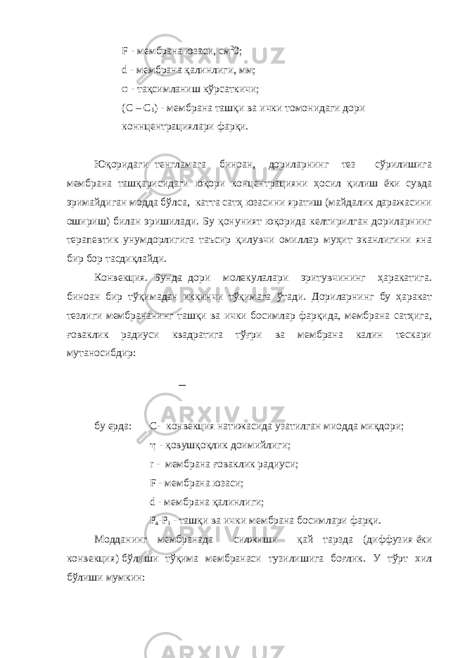 F - мембрана юзаси, см 2 0; d - мембрана қалинлиги, мм; φ - тақсимланиш кўрсаткичи; (C – C 1 ) - мембрана ташқи ва ички томонидаги дори коннцентрациялари фарқи. Юқоридаги тенгламага биноан, дориларнинг тез сўрилишига мембрана ташқарисидаги юқори концентрацияни ҳосил қилиш ёки сувда эримайдиган модда бўлса, катта сатҳ юзасини яратиш (майдалик даражасини ошириш) билан эришилади. Бу қонуният юқорида келтирилган дориларнинг терапевтик унумдорлигига таъсир қилувчи омиллар муҳит эканлигини яна бир бор тасдиқлайди. Конвекция. Бунда дори молекулалари эритувчининг ҳаракатига. биноан бир тўқимадан иккинчи тўқимага ўтади. Дориларнинг бу ҳаракат тезлиги мембрананинг ташқи ва ички босимлар фарқида, мембрана сатҳига, ғоваклик радиуси квадратига тўғри ва мембрана калин тескари мутаносибдир: бу ерда: С- конвекция натижасида узатилган миодда миқдори;  - қовушқоқлик доимийлиги;   r - мембрана ғоваклик радиуси; F - мембрана юзаси;   d - мембрана қалинлиги; Р а -Р i - ташқи ва ички мембрана босимлари фарқи.   Модданинг мембранада силжиши қай тарзда (диффузия   ёки конвекция)   бўлиши тўқима мембранаси тузилишига боғлик. У тўрт хил бўлиши мумкин: 