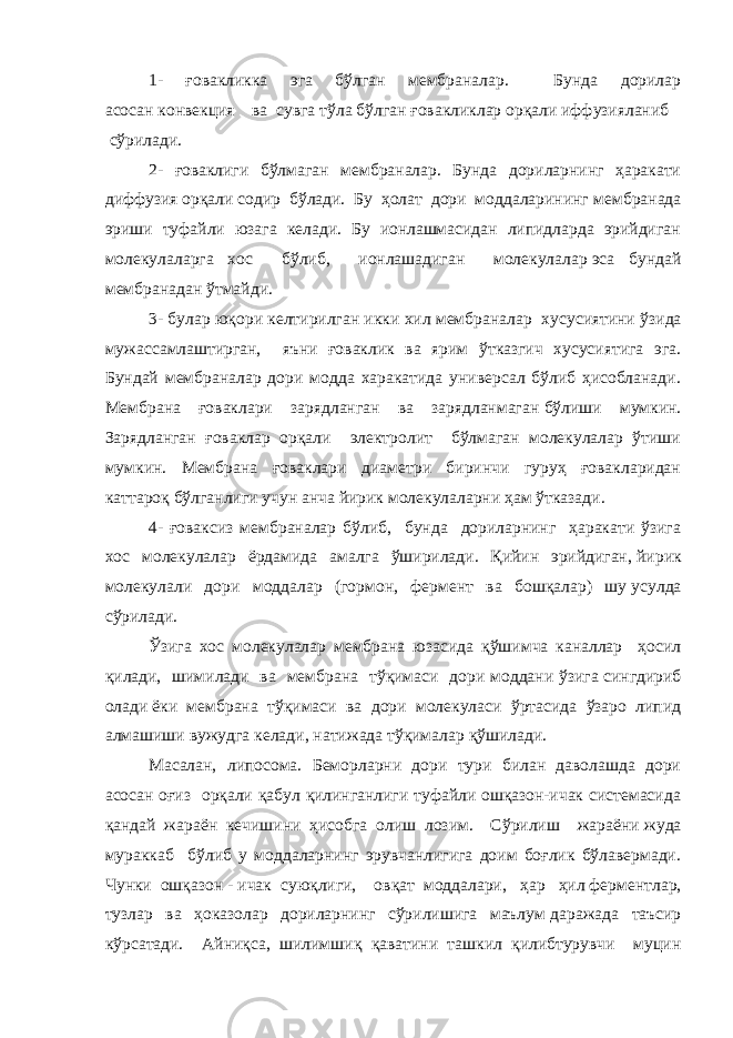 1- ғовакликка эга бўлган мембраналар. Бунда дорилар асосан   конвекция     ва сувга тўла бўлган ғовакликлар орқали иффузияланиб     сўрилади.   2- ғоваклиги бўлмаган мембраналар. Бунда дориларнинг ҳаракати диффузия   орқали содир бўлади. Бу ҳолат дори моддаларининг   мембранада эриши туфайли юзага келади. Бу ионлашмасидан липидларда эрийдиган молекулаларга хос бўлиб, ионлашадиган молекулалар   эса бундай мембранадан ўтмайди.   3- булар юқори келтирилган икки хил мембраналар хусусиятини   ўзида мужассамлаштирган, яъни ғоваклик ва ярим ўтказгич хусусиятига эга. Бундай мембраналар дори модда харакатида универсал бўлиб ҳисобланади. Мембрана ғоваклари зарядланган ва зарядланмаган   бўлиши мумкин. Зарядланган ғоваклар орқали электролит бўлмаган молекулалар ўтиши мумкин. Мембрана ғоваклари диаметри биринчи гуруҳ ғовакларидан каттароқ бўлганлиги учун анча йирик молекулаларни ҳам ўтказади.   4- ғоваксиз мембраналар бўлиб, бунда дориларнинг ҳаракати ўзига хос молекулалар ёрдамида амалга ўширилади. Қийин эрийдиган,   йирик молекулали дори моддалар (гормон, фермент ва бошқалар) шу   усулда сўрилади.   Ўзига хос молекулалар мембрана юзасида қўшимча каналлар ҳосил қилади, шимилади ва мембрана тўқимаси дори моддани ўзига   сингдириб олади   ёки мембрана тўқимаси ва дори молекуласи ўртасида ўзаро липид алмашиши   вужудга келади,   натижада тўқималар қўшилади. Масалан, липосома. Беморларни дори тури билан даволашда дори асосан оғиз орқали қабул қилинганлиги туфайли ошқазон-ичак системасида қандай жараён кечишини ҳисобга олиш лозим. Сўрилиш жараёни   жуда мураккаб бўлиб у моддаларнинг эрувчанлигига доим боғлик бўлавермади. Чунки ошқазон   -   ичак суюқлиги, овқат моддалари,   ҳар   ҳил   ферментлар, тузлар ва ҳоказолар дориларнинг сўрилишига маълум   даражада таъсир кўрсатади. Айниқса, шилимшиқ қаватини ташкил қилибтурувчи муцин 