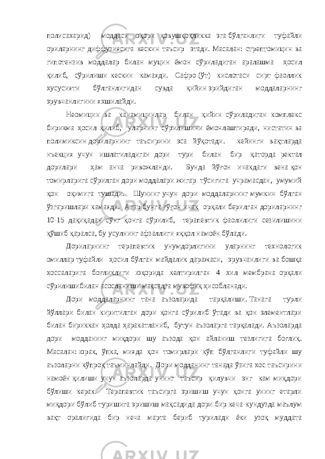 полисахарид) моддаси юқори қовушқоқликка эга   бўлганлиги     туфайли ориларнинг диффузиясига кескин таъсир этади.   Масалан: стрептомицин ва гипотензив моддалар билан муцин ёмон сўриладиган аралашма     ҳосил қилиб, сўрилиши кескин камаяди. Сафро   (ўт) кислотаси сирт фаоллик хусусияти бўлганлигидан сувда қийин   эрийдиган моддаларнинг эрувчанлигини яхшилайди. Неомицин ва канамицинлар билан қийин сўриладиган комплекс бирикма ҳосил қилиб, уларнинг сўрилишини ёмонлаштиради, нистатин   ва полимиксин   дориларнинг таъсирини эса йўқотади. кейинги вақтларда нъекция учун   ишлатиладиган дори тури билан бир қаторда ректал дорилари ҳам анча ривожланди. Бунда йўғон ичакдаги вена   қон томирларига сўрилган дори моддалари жигар тўсиғига учрамасдан, умумий қон оқимига тушади. Шунинг   учун дори моддаларнинг   мумкин бўлган ўзгаришлари камаяди. Агар бунга   ғўғон ичак орқали   берилган дориларнинг 10-15 дақиқадан сўнг қонга сўрилиб, терапевтик фаолилиги сезилишини қўшиб қаралса, бу усулнинг афзаллиги яққол намоён бўлади.   Дориларнинг терапевтик унумдорлигини уларнинг технологик омиллар   туфайли ҳосил бўлган майдалик даражаси, эрувчанлиги ва   бошқа хоссаларига боғликлиги юқорида келтирилган 4 хил мембрана     орқали сўрилишибилан асосланиши мақсадга мувофиқ ҳисобланади. Дори моддаларнинг тана аъзоларида тарқалиши.   Танага турли йўллари билан киритилган дори қонга сўрилиб ўтади ва қон элементлари билан бириккан ҳолда ҳаракатланиб, бутун аъзоларга тарқалади. Аъзоларда дори     модданинг миқдори шу аъзода қон айланиш тезлигига боғлиқ. Масалан:   юрак, ўпка, мияда қон томирлари кўп бўлганлиги туфайли шу аъзоларни   кўпроқ таъминлайди. Дори модданинг танада ўзига хос таъсирини намоён   қилиши учун аъзоларда унинг таъсир қилувчи энг кам миқдори бўлиши керак. Терапевтик таъсирга эришиш учун қонга унинг етарли миқдори бўлиб туришига эришиш мақсадида дори бир кеча-кундузда маълум вақт оралиғида бир неча марта бериб турилади ёки узоқ муддата 