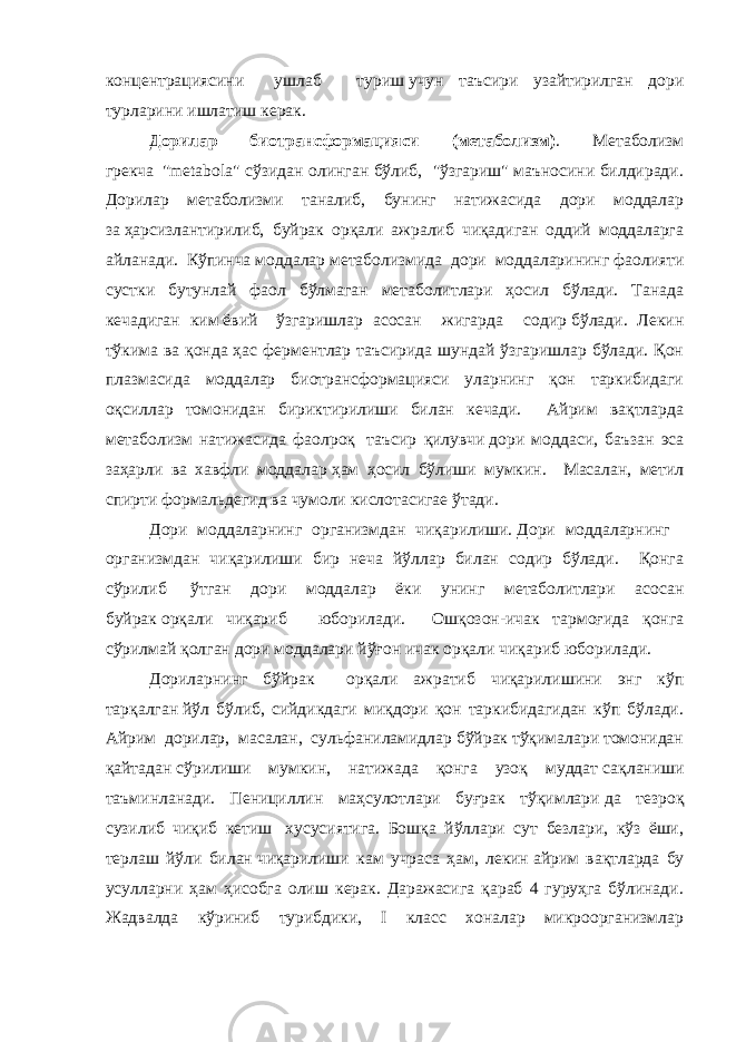 концентрациясини ушлаб   туриш   учун таъсири узайтирилган дори турларини ишлатиш керак. Дорилар биотрансформацияси (метаболизм) . Метаболизм грекча     &#34;metabola&#34; сўзидан олинган бўлиб, &#34;ўзгариш&#34; маъносини билдиради. Дорилар метаболизми таналиб, бунинг натижасида дори моддалар за   ҳарсизлантирилиб, буйрак орқали ажралиб чиқадиган оддий моддаларга айланади. Кўпинча моддалар метаболизмида дори моддаларининг   фаолияти сустки бутунлай фаол бўлмаган метаболитлари ҳосил бўлади. Танада кечадиган ким   ёвий     ўзгаришлар асосан жигарда содир   бўлади. Лекин тўкима ва қонда ҳас ферментлар таъсирида шундай ўзгаришлар бўлади. Қон плазмасида моддалар биотрансформацияси уларнинг қон таркибидаги оқсиллар томонидан бириктирилиши билан кечади. Айрим вақтларда метаболизм натижасида фаолроқ   таъсир қилувчи   дори моддаси, баъзан эса заҳарли ва хавфли моддалар   ҳам ҳосил бўлиши мумкин. Масалан, метил спирти формальдегид ва чумоли кислотасигае ўтади. Дори моддаларнинг организмдан чиқарилиши.   Дори моддаларнинг   организмдан чиқарилиши бир неча йўллар билан содир бўлади. Қонга сўрилиб   ўтган дори моддалар ёки унинг метаболитлари асосан буйрак   орқали чиқариб   юборилади. Ошқозон-ичак тармоғида қонга сўрилмай қолган дори моддалари йўғон ичак орқали чиқариб юборилади.   Дориларнинг бўйрак орқали ажратиб чиқарилишини энг кўп тарқалган   йўл бўлиб, сийдикдаги миқдори қон таркибидагидан кўп бўлади. Айрим дорилар, масалан, сульфаниламидлар бўйрак тўқималари томонидан қайтадан   сўрилиши мумкин, натижада қонга узоқ муддат   сақланиши таъминланади. Пенициллин маҳсулотлари буғрак тўқимлари   да тезроқ сузилиб чиқиб кетиш   хусусиятига. Бошқа йўллари сут безлари, кўз ёши, терлаш йўли билан   чиқарилиши кам учраса ҳам, лекин   айрим вақтларда бу усулларни ҳам ҳисобга олиш керак. Даражасига қараб 4 гуруҳга бўлинади. Жадвалда кўриниб турибдики, I класс хоналар микроорганизмлар 