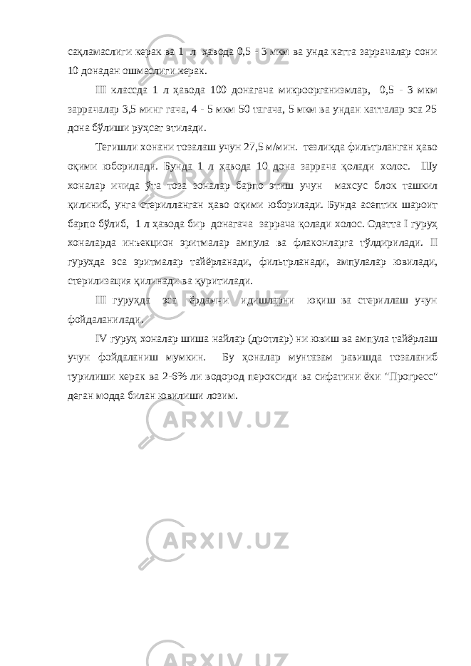 сақламаслиги керак ва 1 л ҳавода 0,5 - 3 мкм ва унда катта заррачалар сони 10 донадан ошмаслиги керак. III классда 1 л ҳавода 100 донагача микроорганизмлар, 0,5 - 3 мкм заррачалар 3,5 минг гача, 4 - 5 мкм 50 тагача, 5 мкм ва ундан катталар эса 25 дона бўлиши руҳсат этилади. Тегишли хонани тозалаш учун 27,5 м/мин. тезликда фильтрланган ҳаво оқими юборилади. Бунда 1 л ҳавода 10 дона заррача қолади холос. Шу хоналар ичида ўта тоза зоналар барпо этиш учун махсус блок ташкил қилиниб, унга стерилланган ҳаво оқими юборилади. Бунда асептик шароит барпо бўлиб, 1 л ҳавода бир донагача заррача қолади холос. Одатта I гуруҳ хоналарда инъекцион эритмалар ампула ва флаконларга тўлдирилади. II гуруҳда эса эритмалар тайёрланади, фильтрланади, ампулалар ювилади, стерилизация қилинади ва қуритилади. III гуруҳда эса ёрдамчи идишларни юқиш ва стериллаш учун фойдаланилади. IV гуруҳ хоналар шиша найлар (дротлар) ни ювиш ва ампула тайёрлаш учун фойдаланиш мумкин. Бу ҳоналар мунтазам равишда тозаланиб турилиши керак ва 2-6% ли водород пероксиди ва сифатини ёки &#34;Прогресс&#34; деган модда билан ювилиши лозим. 
