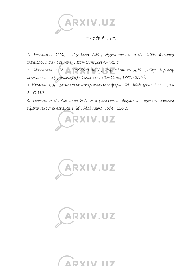 Адабиётлар 1. Махкамов С.М., Усуббаев А.М., Нуритдинова А.И. Тайёр дорилар технологияси.- Тошкент: Ибн-Сино,1994. - 245 б. 2. Махкамов С.М., Усуббаев М.У., Нуритдинова А.И. Тайёр дорилар технологияси (практикум).- Тошкент: Ибн-Сино, 1991.- 263 б. 3. Иванова Л.А. Технология лекарственных форм.- М.: Медицина, 1991.- Том 2.- С.360. 4. Тенцова А.И., Ажгихин И.С. Лекарственная форма и терапевтическая эфективность лекарств.-М.: Медицина, 1974.- 336 с. 