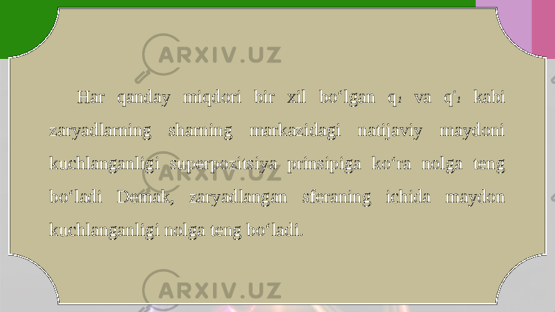 Har qanday miqdori bir xil bo‘lgan q 1 va q&#39; 1 kabi zaryadlarning sharning markazidagi natijaviy maydoni kuchlanganligi superpozitsiya prinsipiga ko‘ra nolga teng bo‘ladi Demak, zaryadlangan sferaning ichida maydon kuchlanganligi nolga teng bo‘ladi. 