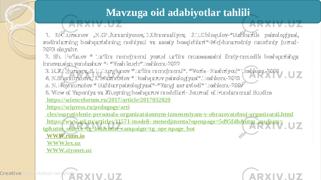  Creative presentation templateC re a tiv e p re s e n ta tio n te m p la te 1. I.F.Tursunov ,N.G’.Jumaniyozov,D.I.Imomaliyev, J.T.Obloqulov-“Rahbarlik psixologiyasi, xodimlarning boshqarishning mohiyati va asosiy bosqichlari”-Mejdunarodniy nauchniy jurnal- 2023 oktyabr. 2. Sh. Po‘latov “ Ta’lim menejmenti yoxud ta’lim muassasasini ilmiy-metodik boshqarishga innovatsion yondashuv ”- “Yosh kuch”Toshkent-2022 3. R.X.Djurayev, S. T. Turg‘unov “Ta’lim menejmenti”. “Voris –Nashriyoti” Toshkent-2006 4. N.Shomuratova, I. Maxmudov “ Boshqaruv psixologiyasi”.Toshkent-2019 5. N. Boymuradov “ Rahbar psixologiyasi”-“Yangi asr avlodi” Toshkent-2007 6. View of Yaponiya va Xitoyning boshqaruv modellari- Journal of Fundamental Studies https://scienceforum.ru/2017/article/2017032820 https://scipress.ru/pedagogy/arti cles /soprotivlenie-personala-organizatsionnym-izmeneniyam-v-obrazovatelnoj-organizatsii.html https://www.gd.ru/articles/11571-modeli- menedjmenta?openpage =5d95fdb&utm_medium= tg&utm_source = tg_bot&utm_campaign = tg_ope npage_bot WWW.runn.io WWW.lex.uz WWW.ziyonet.uz Mavzuga oid adabiyotlar tahlili 