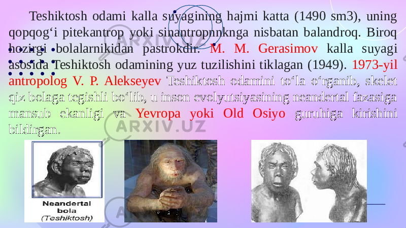 Teshiktosh odami kalla suyagining hajmi katta (1490 sm3), uning qopqogʻi pitekantrop yoki sinantropnnknga nisbatan balandroq. Biroq hozirgi bolalarnikidan pastrokdir. M. M. Gerasimov kalla suyagi asosida Teshiktosh odamining yuz tuzilishini tiklagan (1949). 1973-yil antropolog V. P. Alekseyev Teshiktosh odamini toʻla oʻrganib, skelet qiz bolaga tegishli boʻlib, u inson evolyutsiyasining neandertal fazasiga mansub ekanligi va Yevropa yoki Old Osiyo guruhiga kirishini bildirgan. 