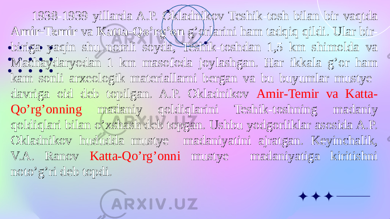 1938-1939 yillarda A.P. Okladnikov Teshik-tosh bilan bir vaqtda Amir-Temir va Katta-Qo’rg’on g’orlarini ham tadqiq qildi. Ular bir- biriga yaqin shu nomli soyda, Teshik-toshdan 1,5 km shimolda va Machaydaryodan 1 km masofoda joylashgan. Har ikkala g’or ham kam sonli arxeologik materiallarni bergan va bu buyumlar mustye davriga oid deb topilgan. A.P. Okladnikov Amir-Temir va Katta- Qo’rg’onning madaniy qoldiqlarini Teshik-toshning madaniy qoldiqlari bilan o’xshash deb topgan. Ushbu yodgorliklar asosida A.P. Okladnikov hududda mustye madaniyatini ajratgan. Keyinchalik, V.A. Ranov Katta-Qo’rg’onni mustye madaniyatiga kiritishni noto’g’ri deb topdi. 