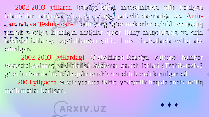 2002-2003 yillarda bahorgi-kuzgi mavsumlarda olib borilgan izlanishlar natijasida o’rta va so’nggi paleolit davrlariga oid Amir- Temir-1 va Teshik-tosh-2 kabi yangi g’or makonlar ochildi va tadqiq qilindi. Qo’lga kiritilgan natijalar qator ilmiy maqolalarda va dala tadqiqot ishlariga bag’ishlangan yillik ilmiy hisobotlarda to’liq aks ettirilgan. 2002-2003 yillardagi O’zbekiston-Rossiya xalqaro hamkor ekspedisiyasining vazifalariga stasionar qazish ishlari (Teshik-tosh-2 g’orida) hamda hududda qidiruv ishlarini olib borish kiritilgan edi. 2003 yilgacha Machaydarada ikkita yodgorlik haqida ancha to’liq ma’lumotlar berilgan. 