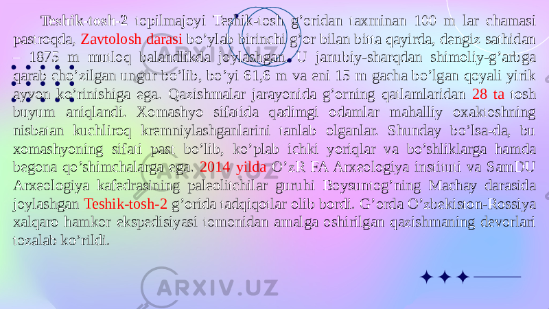 Teshik-tosh-2 topilmajoyi Teshik-tosh g’oridan taxminan 100 m lar chamasi pastroqda, Zavtolosh darasi bo’ylab birinchi g’or bilan bitta qayirda, dengiz sathidan – 1875 m mutloq balandlikda joylashgan. U janubiy-sharqdan shimoliy-g’arbga qarab cho’zilgan ungur bo’lib, bo’yi 61,6 m va eni 15 m gacha bo’lgan qoyali yirik ayvon ko’rinishiga ega. Qazishmalar jarayonida g’orning qatlamlaridan 28 ta tosh buyum aniqlandi. Xomashyo sifatida qadimgi odamlar mahalliy oxaktoshning nisbatan kuchliroq kremniylashganlarini tanlab olganlar. Shunday bo’lsa-da, bu xomashyoning sifati past bo’lib, ko’plab ichki yoriqlar va bo’shliklarga hamda begona qo’shimchalarga ega. 2014 yilda O’zR FA Arxeologiya instituti va SamDU Arxeologiya kafedrasining paleolitchilar guruhi Boysuntog’ning Machay darasida joylashgan Teshik-tosh-2 g’orida tadqiqotlar olib bordi. G’orda O’zbekiston-Rossiya xalqaro hamkor ekspedisiyasi tomonidan amalga oshirilgan qazishmaning devorlari tozalab ko’rildi. 