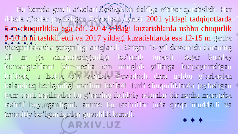 Bu borada guruh a’zolari boshqa bir dalilga e’tibor qaratishdi. Har ikkala g’orlar joylashgan Zavtolosh darasi 2001 yildagi tadqiqotlarda 5-m chuqurlikka ega edi. 2014 yildagi kuzatishlarda ushbu chuqurlik 9-10 m ni tashkil etdi va 2017 yildagi kuzatishlarda esa 12-15 m gacha chuqurlikkacha yetganligi aniqlandi. O’tgan 15 yil davomida daraning 10 m ga chuqurlashganligi ko’rinib turardi. Agar bunday ko’rsatgichlarni bir necha o’n minglab yillarga ko’paytiradigan bo’lsak, u holda o’z vaqtida Zavtolosh dara ushbu g’orlardan balandroq bo’lganligi ma’lum bo’ladi Turli chuqurliklarda joylashgan kam sonli topilmalar bu g’orning ibtidoiy odamlar bir necha marotaba tashrif buyurganligini, ammo bu tashriflar juda qisqa muddatli va tasodifiy bo’lganligidan guvohlik beradi. 
