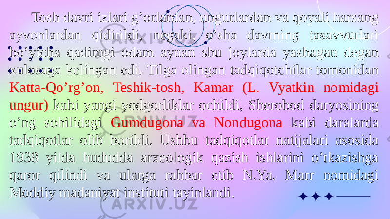  Tosh davri izlari g’orlardan, ungurlardan va qoyali harsang ayvonlardan qidirildi, negaki, o’sha davrning tasavvurlari bo’yicha qadimgi odam aynan shu joylarda yashagan degan xulosaga kelingan edi. Tilga olingan tadqiqotchilar tomonidan Katta-Qo’rg’on, Teshik-tosh, Kamar (L. Vyatkin nomidagi ungur) kabi yangi yodgorliklar ochildi, Sherobod daryosining o’ng sohilidagi Gumdugona va Nondugona kabi daralarda tadqiqotlar olib borildi. Ushbu tadqiqotlar natijalari asosida 1938 yilda hududda arxeologik qazish ishlarini o’tkazishga qaror qilindi va ularga rahbar etib N.Ya. Marr nomidagi Moddiy madaniyat instituti tayinlandi. 