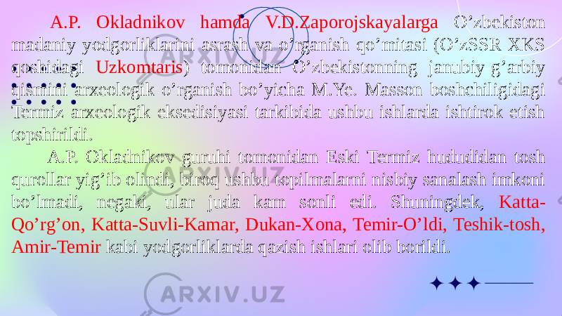  A.P. Okladnikov hamda V.D.Zaporojskayalarga O’zbekiston madaniy yodgorliklarini asrash va o’rganish qo’mitasi (O’zSSR XKS qoshidagi Uzkomtaris ) tomonidan O’zbekistonning janubiy-g’arbiy qismini arxeologik o’rganish bo’yicha M.Ye. Masson boshchiligidagi Termiz arxeologik eksedisiyasi tarkibida ushbu ishlarda ishtirok etish topshirildi. A.P. Okladnikov guruhi tomonidan Eski Termiz hududidan tosh qurollar yig’ib olindi, biroq ushbu topilmalarni nisbiy sanalash imkoni bo’lmadi, negaki, ular juda kam sonli edi. Shuningdek, Katta- Qo’rg’on, Katta-Suvli-Kamar, Dukan-Xona, Temir-O’ldi, Teshik-tosh, Amir-Temir kabi yodgorliklarda qazish ishlari olib borildi. 