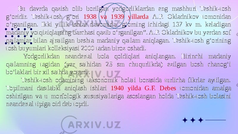 Bu davrda qazish olib borilgan yodgorliklardan eng mashhuri Teshik-tosh g’oridir. Teshik-tosh g’ori 1938 va 1939 yillarda A.P. Okladnikov tomonidan o’rganilgan. Ikki yillik ishlar davomida &#34;g’orning ichidagi 137 kv m. keladigan madaniy yotqiziqlarning barchasi qazib o’rganilgan”. A.P. Okladnikov bu yerdan sof qatlamlar bilan ajratilgan beshta madaniy qatlam aniqlagan. Teshik-tosh g’orining tosh buyumlari kolleksiyasi 2000 tadan biroz oshadi. Yodgorlikdan neandertal bola qoldiqlari aniqlangan. Birinchi madaniy qatlamning tagidan (yer sathidan 25 sm chuqurlikda) ezilgan bosh chanog’i bo’laklari bir xil sathda yotardi. Teshik-tosh odamining taksonomik holati borasida turlicha fikrlar aytilgan. Topilmani dastlabki aniqlash ishlari 1940 yilda G.F. Debes tomonidan amalga oshirilgan va u morfologik xususiyatlariga asoslangan holda Teshik-tosh bolasini neandertal tipiga oid deb topdi. 