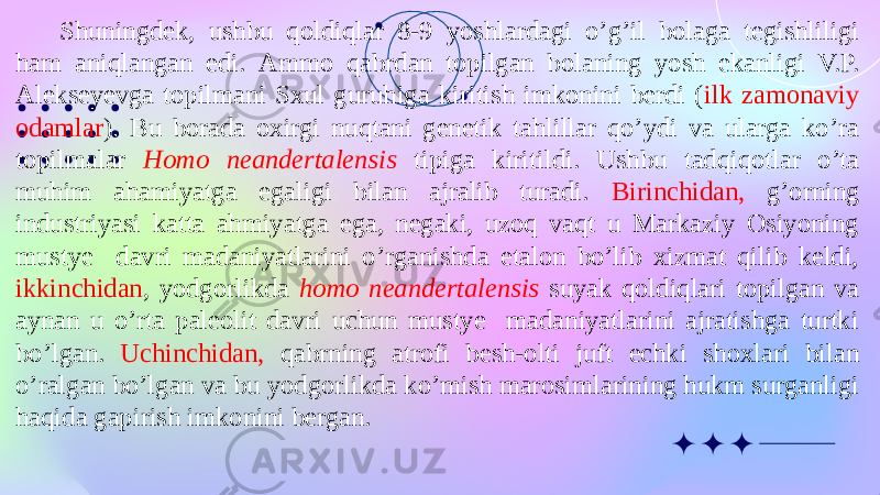 Shuningdek, ushbu qoldiqlar 8-9 yoshlardagi o’g’il bolaga tegishliligi ham aniqlangan edi. Ammo qabrdan topilgan bolaning yosh ekanligi V.P. Alekseyevga topilmani Sxul guruhiga kiritish imkonini berdi ( ilk zamonaviy odamlar ). Bu borada oxirgi nuqtani genetik tahlillar qo’ydi va ularga ko’ra topilmalar Homo neandertalensis tipiga kiritildi. Ushbu tadqiqotlar o’ta muhim ahamiyatga egaligi bilan ajralib turadi. Birinchidan, g’orning industriyasi katta ahmiyatga ega, negaki, uzoq vaqt u Markaziy Osiyoning mustye davri madaniyatlarini o’rganishda etalon bo’lib xizmat qilib keldi, ikkinchidan , yodgorlikda homo neandertalensis suyak qoldiqlari topilgan va aynan u o’rta paleolit davri uchun mustye madaniyatlarini ajratishga turtki bo’lgan. Uchinchidan, qabrning atrofi besh-olti juft echki shoxlari bilan o’ralgan bo’lgan va bu yodgorlikda ko’mish marosimlarining hukm surganligi haqida gapirish imkonini bergan. 