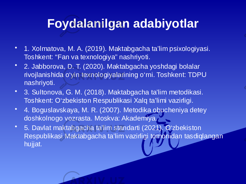 Foydalanilgan adabiyotlar • 1. Xolmatova, M. A. (2019). Maktabgacha ta’lim psixologiyasi. Toshkent: “Fan va texnologiya” nashriyoti. • 2. Jabborova, D. T. (2020). Maktabgacha yoshdagi bolalar rivojlanishida o‘yin texnologiyalarining o‘rni. Toshkent: TDPU nashriyoti. • 3. Sultonova, G. M. (2018). Maktabgacha ta’lim metodikasi. Toshkent: O‘zbekiston Respublikasi Xalq ta’limi vazirligi. • 4. Boguslavskaya, M. R. (2007). Metodika obucheniya detey doshkolnogo vozrasta. Moskva: Akademiya. • 5. Davlat maktabgacha ta’lim standarti (2021). O‘zbekiston Respublikasi Maktabgacha ta’lim vazirligi tomonidan tasdiqlangan hujjat. 