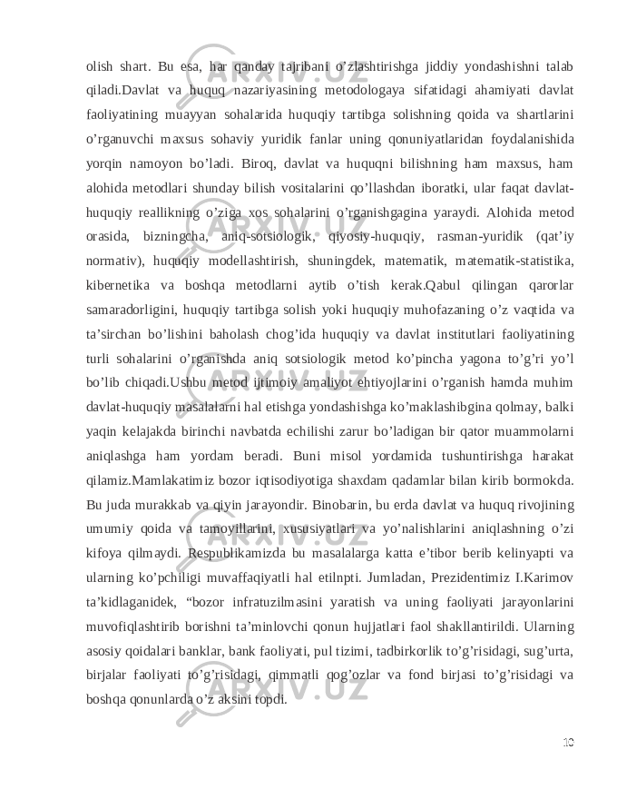 olish shart. Bu esa, har qanday tajribani o’zlashtirishga jiddiy yondashishni talab qiladi.Davlat va huquq nazariyasining metodologaya sifatidagi ahamiyati davlat faoliyatining muayyan sohalarida huquqiy tartibga solishning qoida va shartlarini o’rganuvchi maxsus sohaviy yuridik fanlar uning qonuniyatlaridan foydalanishida yorqin namoyon bo’ladi. Biroq, davlat va huquqni bilishning ham maxsus, ham alohida metodlari shunday bilish vositalarini qo’llashdan iboratki, ular faqat davlat- huquqiy reallikning o’ziga xos sohalarini o’rganishgagina yaraydi. Alohida metod orasida, bizningcha, aniq-sotsiologik, qiyosiy-huquqiy, rasman-yuridik (qat’iy normativ), huquqiy modellashtirish, shuningdek, matematik, matematik-statistika, kibernetika va boshqa metodlarni aytib o’tish kerak.Qabul qilingan qarorlar samaradorligini, huquqiy tartibga solish yoki huquqiy muhofazaning o’z vaqtida va ta’sirchan bo’lishini baholash chog’ida huquqiy va davlat institutlari faoliyatining turli sohalarini o’rganishda aniq sotsiologik metod ko’pincha yagona to’g’ri yo’l bo’lib chiqadi.Ushbu metod ijtimoiy amaliyot ehtiyojlarini o’rganish hamda muhim davlat-huquqiy masalalarni hal etishga yondashishga ko’maklashibgina qolmay, balki yaqin kelajakda birinchi navbatda echilishi zarur bo’ladigan bir qator muammolarni aniqlashga ham yordam beradi. Buni misol yordamida tushuntirishga harakat qilamiz.Mamlakatimiz bozor iqtisodiyotiga shaxdam qadamlar bilan kirib bormokda. Bu juda murakkab va qiyin jarayondir. Binobarin, bu erda davlat va huquq rivojining umumiy qoida va tamoyillarini, xususiyatlari va yo’nalishlarini aniqlashning o’zi kifoya qilmaydi. Respublikamizda bu masalalarga katta e’tibor berib kelinyapti va ularning ko’pchiligi muvaffaqiyatli hal etilnpti. Jumladan, Prezidentimiz I.Karimov ta’kidlaganidek, “bozor infratuzilmasini yaratish va uning faoliyati jarayonlarini muvofiqlashtirib borishni ta’minlovchi qonun hujjatlari faol shakllantirildi. Ularning asosiy qoidalari banklar, bank faoliyati, pul tizimi, tadbirkorlik to’g’risidagi, sug’urta, birjalar faoliyati to’g’risidagi, qimmatli qog’ozlar va fond birjasi to’g’risidagi va boshqa qonunlarda o’z aksini topdi. 10 